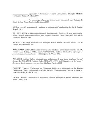 _________________. Igualdade e diversidade: o sujeito democrático. Tradução: Modesto
Florenzano. Bauru, SP: Edusc, 1998.
_________________. Por um novo paradigma: para compreender o mundo de hoje. Tradução de
Gentil Avelino Titton. Petrópolis, RJ: Vozes, 2006.
VIEIRA, Liszt. Os argonautas da cidadania: a sociedade civil na globalização. Rio de Janeiro:
Record, 2001.
WRI, UICN, PNUMA. A Estratégia Global da Biodiversidade: Diretrizes de ação para estudar,
salvar e usar de maneira sustentável e justa a riqueza biótica da Terra. Fundação O Boticário de
Proteção à Natureza, 1992.
WILSON, E. O. (org.). Biodiversidade. Tradução: Marcos Santos e Ricardo Silveira. Rio de
Janeiro: Nova Fronteira, 1997.
WOODWARD, Kathryn. Identidade e diferença: uma introdução teórica e conceitual In: SILVA,
Tomaz Tadeu da (org.). HALL, Stuart. WOODWARD, Kathryn. Identidade e diferença: A
perspectiva de estudos culturais. 4 ed. Petrópolis, RJ: Vozes, 2005.
WOLKMER, Antônio Carlos. Introdução aos fundamentos de uma teoria geral dos “novos”
direitos. In: WOLKMER, Antônio Carlos. MORATO LEITE, José Rubens (org.). Os “novos”
direitos no Brasil: natureza e perspectivas. São Paulo: Saraiva, 2003.
ZAMUDIO, Teodora. El Convenio de Diversidad Biológica en Latinoamérica. In: Revista
Faculdade de Direito. Universidade de Caxias do Sul – Departamento de Ciências Jurídicas. N.
10. Caxias do Sul, RS: UCS, 1999.
ZAOUAL, Hassan. Globalização e diversidade cultural. Tradução de Michel Thiollent. São
Paulo: Cortez, 2003.
 