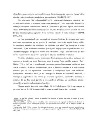 o Brasil apresentam minorias nacionais fortemente discriminadas e, até mesmo na Europa2
várias
minorias estão reivindicando seu direito ao reconhecimento (SEMPRINI, 1999).
Nas palavras de Charles Taylor (1997, p. 83), “todas as sociedades estão a tornar-se cada
vez mais multiculturais e, ao mesmo tempo, mais permeáveis.3
” Tudo isso conduz à questão da
imposição de algumas culturas sobre outras. E, “considera-se que, neste aspecto, as sociedades
liberais do Ocidente são extremamente culpadas, em parte devido ao passado colonial, em parte
devido à marginalização de segmentos de sua população oriundos de outras culturas” (TAYLOR,
1997, p. 84).
A luta multicultural está enraizada no processo histórico de formação dos países
americanos, que passaram por um processo de conquista e colonização, seguido de uma política
de assimilação forçada e de eliminação da identidade dos povos4
que habitavam as terras
“descobertas”. Após o desaparecimento de grande parte da população indígena brasileira e da
verdadeira segregação dos povos e culturas ditas “diferentes”, surge a consciência de que deve
haver o reconhecimento e o respeito a estes povos e às suas manifestações culturais.
Conflitos interétnicos sempre existiram no Brasil, entre as próprias tribos indígenas, por
exemplo, na tentativa de impor hegemonia umas às outras. Nesse sentido, assevera Darcy
Ribeiro (1996, p. 168) que “a situação muda completamente quando entra nesse conflito um novo
tipo de contendor, de caráter irreconciliável, que é o dominador europeu e os novos grupos
humanos que ele vai aglutinando, avassalando e configurando como uma macroetnia
expansionista”. Percebe-se então, já no princípio da história da colonização brasileira, a
imposição e a opressão de uma cultura que se queria hegemônica, assentando e definindo os
contornos do que hoje ainda persiste: a necessidade de afirmação da identificação étnica e
cultural dos grupos formadores do povo brasileiro.
No que respeita à crise da modernidade, Sérgio Paulo Rouanet (2001) assegura que o
que existe por trás da crise da modernidade é uma crise da civilização. Para este autor:
2
Como é o caso dos catalães e bascos na Espanha, os católicos na Irlanda do Norte, os corsos na França
(SEMPRINI, 1999, p. 149).
3
“A permeabilidade significa que as sociedades estão mais receptivas à migração multinacional: são mais os
membros cujo centro se situa noutra parte qualquer, que passaram a conhecer uma vida de diáspora” (TAYLOR,
1997, p. 83).
4
“Pensa-se que desde 1492 os europeus têm vindo a projetar desses povos uma imagem de seres um tanto inferiores,
“incivilizados”, e que, através da conquista e da força, conseguiram impô-la aos povos colonizados” (TAYLOR,
1997, p, 46).
 