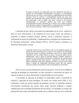 O projeto civilizatório da modernidade tem como ingredientes principais os
conceitos de universalidade, individualidade e autonomia. A universalidade
significa que ele visa todos os seres humanos, independentemente de barreiras
nacionais, étnicas ou culturais. A individualidade significa que esses seres
humanos são considerados como pessoas concretas e não como integrantes de
uma coletividade e que se atribui valor ético positivo à sua crescente
individualização. A autonomia significa que esses seres humanos
individualizados são aptos a pensarem por si mesmos, sem a tutela da religião
ou da ideologia, a agirem no espaço público e a adquirirem pelo seu trabalho os
bens e serviços necessários à sobrevivência material (2001, p. 9).
A afirmação de que o projeto universalista da modernidade está em crise é explicável a
partir de novos deslocamentos e da emergência de novos atores sociais, que passaram a
questionar os modelos científicos, jurídicos, políticos, sociais e econômicos existentes. A
reformulação do projeto da modernidade é fundamental para a emergência do reconhecimento e
da valorização multicultural. Andrea Semprini (1999, p. 160-161) analisa as estruturas e as
deficiências desse projeto e conclui:
Construído a partir de um “universalismo” que era com freqüência apenas um
disfarce de uma monocultura sob os traços de um simulacro de humanidade
incrivelmente branca e européia; estruturado a partir de um espaço público
“igualitário” que na verdade fechava as portas a numerosos grupos sociais;
fundamentado sobre a noção de indivíduo abstrata e redutora; submisso à
experiência real da diversidade; enfrentando reivindicações de reconhecimento
radicais; sofrendo tensões pelas pressões exercidas nos limites do espaço
público; fragilizado enfim pelas mudanças ocorridas no coração mesmo deste
espaço, o projeto da modernidade dificilmente poderá dar uma resposta
coerente ao impasse multicultural se não for profundamente reformulado.
Assim, em mais um ponto fundamental é possível argumentar em favor da necessidade de
superação do paradigma da modernidade: sua base racionalista e universalista não parece ser
capaz de reconhecer as culturas diferenciadas, as especificidades dos seres humanos.
A necessidade de superação do paradigma da modernidade conduz à necessidade de
explicitar o significado do termo paradigma. De acordo com Thomas Kuhn (2003, p. 13),
considerado o criador do conceito originário de paradigma, estes são “as realizações científicas
universalmente reconhecidas que, durante algum tempo, fornecem problemas e soluções
modelares para uma comunidade de praticantes de uma ciência.” Um paradigma, no entanto, não
pode persistir para sempre, principalmente quando novas evidências estão em curso, conduzindo
 