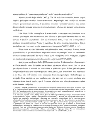 ao que se chama de “mudança de paradigmas”, ou de “transição paradigmática.”5
Segundo defende Edgar Morin6
(2002, p. 25), “os indivíduos conhecem, pensam e agem
segundo paradigmas inscritos culturalmente neles”. O paradigma tem a função de instaurar
relações que constituem axiomas, de determinar conceitos e comandar discursos e/ou teorias,
desempenhando um papel ao mesmo tempo subterrâneo e soberano em qualquer teoria, doutrina
ou ideologia.
Para Kuhn (2003), a emergência de novas teorias ocorre com o surgimento de novas
ocasiões que exigem uma reformulação, uma vez que os paradigmas existentes não são mais
capazes de resolver os problemas com os instrumentos dados, o que leva a uma perda de
confiança nesses instrumentos. Assim, “o significado das crises consiste exatamente no fato de
que indicam que é chegada a ocasião para renovar os instrumentos” (KUHN, 2003, p. 105).
Dessa forma, as crises constituem uma pré-condição para a emergência de novas teorias,
que substituirão as que anteriormente adquiriram o status de paradigma e que são consideradas
inválidas quando substituídas por novas teorias e, por conseguinte, novos paradigmas. Rejeitar
um paradigma é sempre decidir, simultaneamente, aceitar outro (KUHN, 2003).
As crises, de acordo com Kuhn (2003), podem terminar de três maneiras: algumas vezes
a ciência normal é capaz de resolver os problemas que deram origem à crise, caso em que o
paradigma existente se mantém; em outros casos, o problema é posto de lado, pois não possui
solução imediata e deve ser resolvido por uma futura geração, com instrumentos mais elaborados;
e, por fim, a crise pode terminar com a emergência de um novo paradigma e da batalha pela sua
aceitação. Essa transição de um paradigma em crise para um novo ocorre mediante uma
reconstrução da área de estudo a partir de novos princípios, que indicarão novas concepções,
novos métodos e objetivos.
5
Conforme Kuhn (2003), as transições de paradigmas são revoluções científicas e por meio dessas revoluções é que
se dá o desenvolvimento normal da ciência amadurecida. As revoluções científicas, na concepção de Kuhn (2003, p.
125), são “aqueles episódios de desenvolvimento não-cumulativo, nos quais um paradigma mais antigo é total ou
parcialmente substituído por um novo, incompatível com o anterior”.
6
Um paradigma, segundo Morin (2002, p. 24-25), pode ser definido por: “Promoção/seleção dos conceitos-mestres
da inteligibilidade. Assim, a Ordem, nas concepções deterministas, a Matéria, nas concepções materialistas, o
Espírito, nas concepções espiritualistas, a Estrutura, nas concepções estruturalistas, são os conceitos mestres
selecionados/selecionadores, que excluem ou subordinam os conceitos que lhes são antinômicos (a desordem, o
espírito, a matéria, o acontecimento).”. E ainda segundo o autor, por “determinação das operações lógicas-mestras.
O paradigma está oculto sob a lógica e seleciona as operações lógicas que se tornam ao mesmo tempo
preponderantes, pertinentes e evidentes sob seu domínio (exclusão-inclusão, disjunção-conjunção, implicação-
negação). É ele que privilegia determinadas operações lógicas em detrimento de outras, como a disjunção em
detrimento da conjunção; é o que atribui validade e universalidade à lógica que elegeu. Por isso mesmo, dá aos
discursos e às teorias que controla as características da necessidade e da verdade” (2002, p. 25).
 