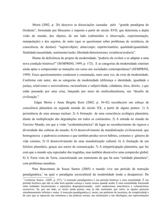 Morin (2002, p. 26) descreve as dissociações causadas pelo “grande paradigma do
Ocidente”, formulado por Descartes e imposto a partir do século XVII, que determina a dupla
visão do mundo, dos objetos, de um lado (submetidos à observação, experimentação,
manipulação) e dos sujeitos, de outro (que se questionam sobre problemas de existência, de
consciência, de destino): “sujeito/objeto; alma/corpo; espírito/matéria; qualidade/quantidade;
finalidade/causalidade; sentimento/razão; liberdade/determinismo; existência/essência”.
Diante da deficiência do projeto da modernidade, “poderia ela evoluir e se adaptar a uma
nova condição histórica?” (SEMPRINI, 1999, p. 172). E as categorias da modernidade estariam
ainda aptas a compreender as mutações em curso nas sociedades contemporâneas? (SEMPRINI,
1999). Esses questionamentos conduzem a constatação, mais uma vez, da crise da modernidade.
Conforme este autor, são as categorias da modernidade (diferença e identidade, igualdade e
justiça, relativismo e universalismo, racionalismo e subjetividade, cidadania, ética, direito...) que
estão passando por uma crise, lançando por meio do multiculturalismo, um “desafio de
civilização.”
Edgar Morin e Anne Brigitte Kern (2002, p. 36-42) reconhecem um esboço de
consciência planetária na segunda metade do século XX, a partir de alguns pontos: 1) A
persistência de uma ameaça nuclear; 2) A formação de uma consciência ecológica planetária,
diante da multiplicação das degradações em todos os continentes; 3) A entrada no mundo do
Terceiro Mundo, em que a visão “ocidentalocêntrica” dá lugar ao reconhecimento da riqueza e
diversidade das culturas do mundo; 4) O desenvolvimento da mundialização civilizacional, que
homogeneíza e padroniza costumes e que também produz novos hábitos, costumes e gêneros de
vida comuns; 5) O desenvolvimento de uma mundialização cultural; 6) A formação de um
folclore planetário, graças aos meios de comunicação; 7) A teleparticipação planetária, que faz
com que o mundo seja espectador das tragédias, mas também desenvolve uma compaixão global;
8) A Terra vista da Terra, concretizando um sentimento de que há uma “entidade planetária”,
com problemas mundiais.
Para Boaventura de Sousa Santos (2005) o mundo vive um período de transição
paradigmática,7
na qual o paradigma sociocultural da modernidade tende a desaparecer. De
7
Conforme Santos (2005, p. 257), “a transição paradigmática é um período histórico e uma mentalidade. É um
período histórico que não se sabe bem quando começa e muito menos quando acaba. É uma mentalidade fracturada
entre lealdades inconsistentes e aspirações desproporcionadas entre saudosismos anacrônicos e voluntarismos
excessivos. Se, por um lado, as raízes ainda pesam, mas já não sustentam, por outro, as opções parecem
simultaneamente infinitas e nulas. A transição paradigmática é, assim, um ambiente de incerteza, de complexidade e
de caos que se repercute nas estruturas e nas práticas sociais, nas instituições e nas ideologias, nas representações
 