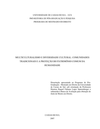 UNIVERSIDADE DE CAXIAS DO SUL – UCS
PRÓ-REITORIA DE PÓS-GRADUAÇÃO E PESQUISA
PROGRAMA DE MESTRADO EM DIREITO
MULTICULTURALISMO E DIVERSIDADE CULTURAL: COMUNIDADES
TRADICIONAIS E A PROTEÇÃO DO PATRIMÔNIO COMUM DA
HUMANIDADE
Dissertação apresentada ao Programa de Pós-
Graduação - Mestrado em Direito da Universidade
de Caxias do Sul, sob orientação da Professora
Doutora Raquel Fabiana Lopes Sparemberger e
submetida à Banca de Avaliação para obtenção do
título de Mestre em Direito.
CAXIAS DO SUL
2007
 
