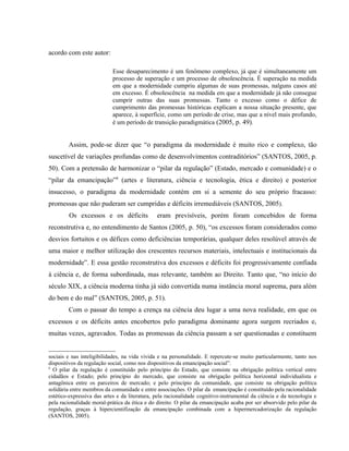 acordo com este autor:
Esse desaparecimento é um fenômeno complexo, já que é simultaneamente um
processo de superação e um processo de obsolescência. É superação na medida
em que a modernidade cumpriu algumas de suas promessas, nalguns casos até
em excesso. É obsolescência na medida em que a modernidade já não consegue
cumprir outras das suas promessas. Tanto o excesso como o défice de
cumprimento das promessas históricas explicam a nossa situação presente, que
aparece, à superfície, como um período de crise, mas que a nível mais profundo,
é um período de transição paradigmática (2005, p. 49).
Assim, pode-se dizer que “o paradigma da modernidade é muito rico e complexo, tão
suscetível de variações profundas como de desenvolvimentos contraditórios” (SANTOS, 2005, p.
50). Com a pretensão de harmonizar o “pilar da regulação” (Estado, mercado e comunidade) e o
“pilar da emancipação”8
(artes e literatura, ciência e tecnologia, ética e direito) e posterior
insucesso, o paradigma da modernidade contém em si a semente do seu próprio fracasso:
promessas que não puderam ser cumpridas e déficits irremediáveis (SANTOS, 2005).
Os excessos e os déficits eram previsíveis, porém foram concebidos de forma
reconstrutiva e, no entendimento de Santos (2005, p. 50), “os excessos foram considerados como
desvios fortuitos e os défices como deficiências temporárias, qualquer deles resolúvel através de
uma maior e melhor utilização dos crescentes recursos materiais, intelectuais e institucionais da
modernidade”. E essa gestão reconstrutiva dos excessos e déficits foi progressivamente confiada
à ciência e, de forma subordinada, mas relevante, também ao Direito. Tanto que, “no início do
século XIX, a ciência moderna tinha já sido convertida numa instância moral suprema, para além
do bem e do mal” (SANTOS, 2005, p. 51).
Com o passar do tempo a crença na ciência deu lugar a uma nova realidade, em que os
excessos e os déficits antes encobertos pelo paradigma dominante agora surgem recriados e,
muitas vezes, agravados. Todas as promessas da ciência passam a ser questionadas e constituem
sociais e nas inteligibilidades, na vida vivida e na personalidade. E repercute-se muito particularmente, tanto nos
dispositivos da regulação social, como nos dispositivos da emancipação social”.
8
O pilar da regulação é constituído pelo princípio do Estado, que consiste na obrigação política vertical entre
cidadãos e Estado; pelo princípio do mercado, que consiste na obrigação política horizontal individualista e
antagônica entre os parceiros de mercado; e pelo princípio da comunidade, que consiste na obrigação política
solidária entre membros da comunidade e entre associações. O pilar da emancipação é constituído pela racionalidade
estético-expressiva das artes e da literatura, pela racionalidade cognitivo-instrumental da ciência e da tecnologia e
pela racionalidade moral-prática da ética e do direito. O pilar da emancipação acaba por ser absorvido pelo pilar da
regulação, graças à hipercientifização da emancipação combinada com a hipermercadorização da regulação
(SANTOS, 2005).
 