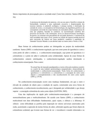 fatores importantes de preocupação para a sociedade atual. Como bem sintetiza Santos (2005, p.
56):
A promessa da dominação da natureza, e do seu uso para o benefício comum da
humanidade, conduziu a uma exploração excessiva e despreocupada dos
recursos naturais, à catástrofe ecológica, à ameaça nuclear, à destruição da
camada de ozono, e à emergência da biotecnologia, da engenharia genética e da
conseqüente conversão do corpo humano em mercadoria última. A promessa de
uma paz perpétua, baseada no comércio, na racionalização científica dos
processos de decisão e das instituições, levou ao desenvolvimento tecnológico
da guerra e ao aumento sem precedentes do seu poder destrutivo. A promessa de
uma sociedade mais justa e livre, assente na criação da riqueza tornada possível
pela conversão da ciência em força produtiva, conduziu à espoliação do
chamado Terceiro Mundo e a um abismo cada vez maior entre o Norte e o Sul.
Duas formas de conhecimentos podem ser distinguidas no projeto da modernidade
conforme Santos (2005): o conhecimento-regulação, que tem como ponto de ignorância o caos e
como ponto de saber a ordem; e, o conhecimento-emancipação, cujo ponto de ignorância é o
colonialismo e o ponto de saber é conhecido como solidariedade. Apesar de essas formas de
conhecimentos estarem entrelaçadas, o conhecimento-regulação acabou dominando o
conhecimento-emancipação. Para o autor:
Na actual fase de transição paradigmática a teoria crítica pós-moderna constrói-
se a partir de uma tradição epistemológica marginalizada e desacreditada da
modernidade o conhecimento-emancipação. Nesta forma de conhecimento a
ignorância é o colonialismo e o colonialismo é a concepção do outro como
objecto e conseqüentemente o não reconhecimento do outro como sujeito
(2005, p. 29-30).
No conhecimento-emancipação ocorre uma mudança fundamental, em que o outro é
elevado da condição de objeto para a condição de sujeito, construindo uma nova forma de
conhecimento, o conhecimento-reconhecimento, que é designado por solidariedade e que deseja
superar a concepção colonialista do outro como objeto (SANTOS, 2005).
Uma das implicações da opção pelo conhecimento-emancipação é a passagem do
monoculturalismo para o multiculturalismo. De acordo com Santos (2005), o conhecimento
multicultural tem duas dificuldades fundamentais, quais sejam, o silêncio e a diferença. O
silêncio como dificuldade se justifica pela imposição de valores universais autorizados pela
razão, acarretando a supressão de muitas formas de saber, sobretudo aquelas que foram objeto do
colonialismo ocidental, que tiveram suas formas de ver e reconhecer o mundo silenciadas e as
 
