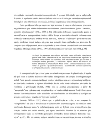 necessidades e aspirações tornadas impronunciáveis. A segunda dificuldade, que se traduz pela
diferença, é aquela que conduz à necessidade de uma teoria da tradução, tornando compreensível
e inteligível uma determinada necessidade, aspiração ou prática de uma cultura para outra.
Outra questão crucial e que merece ser aqui abordada é a que se relaciona aos processos
de globalização que afetam intensamente as identidades culturais nacionais, que de “centradas,
coerentes e totalizadoras” (HALL, 1995, p. 39), estão sendo deslocadas e questionadas quanto a
sua unificação e homogeneidade. Assim, a idéia de que a identidade cultural é realmente uma
identidade unificadora está aberta à dúvida. Para isso, basta que se considere que a maioria das
nações modernas possui culturas diversas, que somente foram unificadas por processos de
conquista que subjugaram os povos conquistados e suas culturas, caracterizando uma supressão
forçada da diferença cultural (HALL, 1995). Neste sentido assevera Stuart Hall (1995, p. 48):
Ao invés de pensarmos nas culturas nacionais como unificadas, deveríamos
pensar nelas como constitutivas de um dispositivo discursivo que representa a
diferença como unidade ou identidade. Elas são entrecruzadas por divisões e
diferenças internas profundas, e “unificadas” apenas através do exercício de
formas diferentes de poder cultural. Ainda assim – como nas fantasias do “self”
“total” do qual fala a psicanálise lacaniana – as identidades nacionais continuam
a ser representadas como sendo unificadas.
A homogeneização que ocorre agora, em virtude dos processos de globalização, é aquela
na qual todas as culturas nacionais estão sendo enfraquecidas, em direção à homogeneização
global. Neste aspecto, contudo, também é possível identificar uma nova e importante tendência:
as identidades nacionais e algumas identidades locais estão sendo reforçadas, em razão da
resistência à globalização (HALL, 1995). Isso se justifica principalmente a partir da
“apropriação” que está ocorrendo nos países ricos em biodiversidade, como o Brasil. Os recursos
naturais e os conhecimentos a eles associados são transformados em mercadorias e lucro para as
grandes corporações e lançadas no “mercado mundial”.
Anthony Giddens (1991) afirma que a globalização se refere a um processo de
“alongamento”, em que as modalidades de conexão entre diferentes regiões ou contextos estão
interligadas. Para este autor, “a globalização pode assim ser definida como a intensificação das
relações sociais em escala mundial, que ligam localidades distantes de tal maneira que
acontecimentos locais são modelados por eventos ocorrendo a muitas milhas de distância e vice-
versa” (p. 69). Ele, no entanto, também reconhece que, ao mesmo tempo em que as relações
 