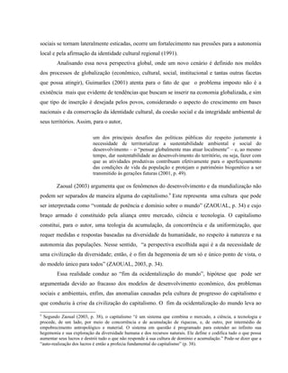 sociais se tornam lateralmente esticadas, ocorre um fortalecimento nas pressões para a autonomia
local e pela afirmação da identidade cultural regional (1991).
Analisando essa nova perspectiva global, onde um novo cenário é definido nos moldes
dos processos de globalização (econômico, cultural, social, institucional e tantas outras facetas
que possa atingir), Guimarães (2001) atenta para o fato de que o problema imposto não é a
existência mais que evidente de tendências que buscam se inserir na economia globalizada, e sim
que tipo de inserção é desejada pelos povos, considerando o aspecto do crescimento em bases
nacionais e da conservação da identidade cultural, da coesão social e da integridade ambiental de
seus territórios. Assim, para o autor,
um dos principais desafios das políticas públicas diz respeito justamente à
necessidade de territorializar a sustentabilidade ambiental e social do
desenvolvimento – o “pensar globalmente mas atuar localmente” – e, ao mesmo
tempo, dar sustentabilidade ao desenvolvimento do território, ou seja, fazer com
que as atividades produtivas contribuam efetivamente para o aperfeiçoamento
das condições de vida da população e protejam o patrimônio biogenético a ser
transmitido às gerações futuras (2001, p. 49).
Zaoual (2003) argumenta que os fenômenos do desenvolvimento e da mundialização não
podem ser separados de maneira alguma do capitalismo.9
Este representa uma cultura que pode
ser interpretada como “vontade de potência e domínio sobre o mundo” (ZAOUAL, p. 34) e cujo
braço armado é constituído pela aliança entre mercado, ciência e tecnologia. O capitalismo
constitui, para o autor, uma teologia da acumulação, da concorrência e da uniformização, que
requer medidas e respostas baseadas na diversidade da humanidade, no respeito à natureza e na
autonomia das populações. Nesse sentido, “a perspectiva escolhida aqui é a da necessidade de
uma civilização da diversidade; então, é o fim da hegemonia de um só e único ponto de vista, o
do modelo único para todos” (ZAOUAL, 2003, p. 34).
Essa realidade conduz ao “fim da ocidentalização do mundo”, hipótese que pode ser
argumentada devido ao fracasso dos modelos de desenvolvimento econômico, dos problemas
sociais e ambientais, enfim, das anomalias causadas pela cultura de progresso do capitalismo e
que conduziu à crise da civilização do capitalismo. O fim da ocidentalização do mundo leva ao
9
Segundo Zaoual (2003, p. 38), o capitalismo “é um sistema que combina o mercado, a ciência, a tecnologia e
procede, de um lado, por meio de concorrência e de acumulação de riquezas, e, de outro, por intermédio de
empobrecimento antropológico e material. O sistema em questão é programado para estender ao infinito sua
hegemonia e sua exploração da diversidade humana e dos recursos naturais. Ele define e codifica tudo o que possa
aumentar seus lucros e destrói tudo o que não responde à sua cultura de domínio e acumulação.” Pode-se dizer que a
“auto-realização dos lucros é então a profecia fundamental do capitalismo” (p. 38).
 