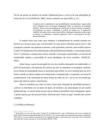 fim de um projeto de domínio do mundo, fundamental para o convívio de uma pluralidade de
formas de ver e viver (ZAOUAL, 2003). Assim, conforme este autor (2003, p. 37),
A ruptura com o capitalismo e sua mundialização contemporânea requer então
uma verdadeira nova civilização abrangendo todos os domínios da condição
humana. Trata-se de uma mudança de sentido que se dá ao homem, à natureza,
ao progresso, ao outro, à liberdade, à justiça, ao tempo, etc. É imperativo
redefinir, de modo crítico, tudo o que define a ideologia econômica sobre a qual
se baseia e se reproduz o sistema capitalista. Isto é o pré-requisito do pós-
desenvolvimento.
O modelo único para todos (que conduziu à ocidentalização do mundo) encontra seu
declínio nos mesmos países que o promoveram. Se estes países enfrentam graves crises e não
conseguem controlar suas próprias economias, como pretendem continuar como modelo imposto
a todos? Os fundamentos da ocidentalização estão profundamente abalados, as tecnologias geram
riscos10
e incertezas, a aliança entre ciência, mercado e tecnologia é questionada e os excessos da
modernidade impõem a necessidade de novas abordagens, de novos caminhos (ZAOUAL,
2003).
Dessa forma, a partir da percepção da crise dos modelos dominantes da modernidade e a
partir da dominação e da supressão de culturas que não se enquadram no paradigma ocidental,
novas formas de emancipação fazem-se necessárias para definir um novo caminho para um novo
futuro, calcado em ideais surgidos em contraposição à marginalização e à opressão e em nome do
reconhecimento e da valorização de outras formas de saber, de ver e de ser em um mundo que
parece não oferecer espaço a essas formas.
Deve-se considerar que cada vez mais a busca pela afirmação de identidades pessoais e
coletivas se transforma em um ponto de apoio, de inclusão e de emancipação em um mundo
globalizado que, ao mesmo tempo em que une as culturas e possibilita várias interligações, separa
e oprime aqueles que não possuem forças suficientes para “entrar no jogo” munidos das mesmas
condições.
1.2 Unidade ou diferença?
10
Beck define os riscos de hoje como “riesgos de la modernización”, que se diferenciam dos riscos e perigos da
Idade Média justamente pela globalidade de sua ameaça e por serem produto da maquinaria do progresso industrial.
Além disso, os riscos contêm essencialmente um componente futuro, relacionado com a previsão, com a destruição
que ainda não ocorreu, mas que se revela iminente (BECK, 1998).
 