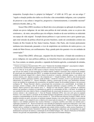 temporária. Exemplo disso é a própria Lei Indígena12
nº 6.001 de 1973, que em seu artigo 1º
“regula a situação jurídica dos índios ou silvícolas e das comunidades indígenas, com o propósito
de preservar a sua cultura e integrá-los, progressiva e harmoniosamente, à comunhão nacional”
(SOUZA FILHO, 2003, p. 79).
Souza Filho (2003) reconhece no Brasil dois eixos principais na aplicação de políticas em
relação aos povos indígenas: de um lado uma política de total omissão, como se os povos não
existissem e, de outro, uma política que cria refúgios, tirando-os de seus territórios ou reduzindo
seu espaço de vida original. Exemplo dessas políticas é o que ocorreu com o povo guarani que,
após total omissão da política oficial do governo brasileiro, sendo até considerados extintos nos
Estados do Rio Grande do Sul, Santa Catarina, Paraná e São Paulo, não tiveram praticamente
nenhuma terra demarcada, passando a viver de empréstimo em territórios de outros povos e, no
estado do Mato Grosso, em confinamentos. Hoje, grande parte dos guaranis vive em unidades de
conservação.13
Souza Filho (2003) afirma que, enquanto fora da Amazônia o Estado não considerou os
povos indígenas em suas políticas públicas, na Amazônia houve uma preocupação em contatá-
los. Esse contato, no entanto, precedia a expansão da fronteira agrícola, a construção de estradas,
12
Tramita no Congresso Nacional desde 1991 o novo “Estatuto das Sociedades Indígenas”, cuja proposta é adaptar-
se aos preceitos constitucionais que garantem direitos coletivos aos povos indígenas.
13
A Lei 9.985 de 18 de julho de 2002 institui no Brasil o Sistema Nacional de Unidades de Conservação (SNUC),
que tem por fim ordenar as áreas protegidas nos âmbitos federal, estadual e municipal. Duas categorias de unidades
de conservação são estabelecidas pelo SNUC: as unidades de proteção integral e as unidades de uso sustentável. As
unidades de proteção integral têm o objetivo básico de preservar a natureza, admitindo apenas o uso indireto dos
recursos naturais, com algumas exceções, e são compostas por: I – Estação Ecológica: objetiva, além da preservação
da natureza, também a pesquisa científica, sendo proibida a entrada de visitantes, exceto os que possuem objetivos
educacionais ou científicos; II – Reserva Biológica: objetiva a preservação da biota, sem interferência humana,
exceto nas medidas de recuperação dos ecossistemas, do equilíbrio natural, da diversidade biológica e dos processos
ecológicos; III – Parque Nacional: objetiva a preservação dos ecossistemas com a possibilidade de atividades de
recreação, turismo ecológico, além de atividades de educação ambiental e pesquisa científica; IV – Monumento
Natural: objetiva preservar sítios naturais raros; V – Refúgio de Vida Silvestre: objetiva a proteção de ambientes
naturais que garantam a existência ou reprodução de espécies ou comunidades da flora e da fauna. As unidades de
uso sustentáveis têm como objetivo básico a compatibilização da conservação da natureza com o uso sustentável dos
recursos naturais e são compostas por: I- Área de Proteção Ambiental (APA): área com certo grau de ocupação
humana e tem como objetivo a proteção da diversidade biológica disciplinando o processo de ocupação de forma a
assegurar a sustentabilidade do uso dos recursos naturais; II – Área de Relevante Interesse Ecológico (ARIE): área de
pequena extensão em geral, com pouca ou nenhuma ocupação humana e tem como objetivos manter os ecossistemas
naturais e regular o uso compatível com os objetivos de conservação da natureza; III – Floresta Nacional: tem como
objetivo o uso múltiplo sustentável dos recursos florestais e a pesquisa científica com ênfase em métodos para a
exploração sustentável; IV – Reserva Extrativista: área utilizada por populações extrativistas tradicionais e tem como
principal objetivo a proteção dos meios de vida e da cultura dessas populações;V – Reserva de Fauna: áreas com
animais nativos, residentes ou migratórios, adequados para estudos técnico-científicos sobre recursos faunísticos; VI
– Reserva de Desenvolvimento Sustentável: área que abriga populações tradicionais que desempenham um papel
fundamental na proteção da natureza e manutenção da diversidade biológica; VII – Reserva Particular do Patrimônio
Natural: área gravada com perpetuidade, que objetiva a conservação da diversidade biológica.
 