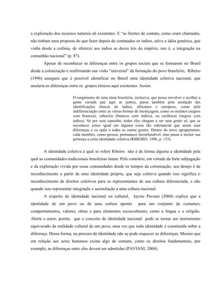 a exploração dos recursos naturais ali existentes. E “as frentes de contato, como eram chamadas,
não tinham uma proposta do que fazer depois de contatados os índios, salvo a idéia genérica, que
vinha desde a colônia, de oferecer aos índios as doces leis do império, isto é, a integração na
comunhão nacional” (p. 87).
Apesar de reconhecer as diferenças entre os grupos sociais que se formaram no Brasil
desde a colonização e reafirmando sua visão “universal” da formação do povo brasileiro, Ribeiro
(1996) assegura que é possível identificar no Brasil uma identidade coletiva nacional, que
anularia as diferenças entre os grupos étnicos aqui existentes. Assim:
O surgimento de uma etnia brasileira, inclusiva, que possa envolver e acolher a
gente variada que aqui se juntou, passa também pela anulação das
identificações étnicas de índios, africanos e europeus, como pela
indiferenciação entre as várias formas de mestiçagem, como os mulatos (negros
com brancos), caboclos (brancos com índios), ou curibocas (negros com
índios). Só por esse caminho, todos eles chegam a ser uma gente só, que se
reconhece como igual em alguma coisa tão substancial que anula suas
diferenças e os opõe a todas as outras gentes. Dentro do novo agrupamento,
cada membro, como pessoa, permanece inconfundível, mas passa a incluir sua
pertença a certa identidade coletiva (RIBEIRO, 1996, p. 133).
A identidade coletiva à qual se refere Ribeiro não é de forma alguma a identidade pela
qual as comunidades tradicionais brasileiras lutam. Pelo contrário, em virtude da forte subjugação
e da exploração vivida por essas comunidades desde os tempos da colonização, seu desejo é de
reconhecimento a partir de uma identidade própria, que seja coletiva quando isso significa o
reconhecimento de direitos coletivos para os representantes de sua cultura diferenciada, e não
quando isso representar integração e assimilação a uma cultura nacional.
A respeito da identidade nacional ou cultural, Jayme Paviani (2004) explica que a
identidade de um povo ou de uma cultura aponta para um conjunto de costumes,
comportamentos, valores, obras e para elementos socioculturais, como a língua e a religião.
Alerta o autor, porém, que o conceito de identidade nacional pode se tornar um instrumento
equivocado da realidade cultural de um povo, uma vez que toda identidade é constituída sobre a
diferença. Dessa forma, na procura da identidade não se pode esquecer as diferenças. Mesmo que
em relação aos seres humanos exista algo de comum, como os direitos fundamentais, por
exemplo, as diferenças entre eles devem ser admitidas (PAVIANI, 2004).
 