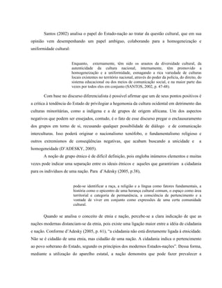 Santos (2002) analisa o papel do Estado-nação ao tratar da questão cultural, que em sua
opinião vem desempenhando um papel ambíguo, colaborando para a homogeneização e
uniformidade cultural:
Enquanto, externamente, têm sido os arautos da diversidade cultural, da
autenticidade da cultura nacional, internamente, têm promovido a
homogeneização e a uniformidade, esmagando a rica variedade de culturas
locais existentes no território nacional, através do poder da polícia, do direito, do
sistema educacional ou dos meios de comunicação social, e na maior parte das
vezes por todos eles em conjunto (SANTOS, 2002, p. 47-48).
Com base no discurso diferencialista é possível afirmar que um de seus pontos positivos é
a crítica à tendência do Estado de privilegiar a hegemonia da cultura ocidental em detrimento das
culturas minoritárias, como a indígena e a de grupos de origem africana. Um dos aspectos
negativos que podem ser ensejados, contudo, é o fato de esse discurso pregar o enclausuramento
dos grupos em torno de si, recusando qualquer possibilidade de diálogo e de comunicação
interculturas. Isso poderá originar o nacionalismo xenófobo, o fundamentalismo religioso e
outros extremismos de conseqüências negativas, que acabam buscando a unicidade e a
homogeneidade (D’ADESKY, 2005).
A noção de grupo étnico é de difícil definição, pois engloba inúmeros elementos e muitas
vezes pode indicar uma separação entre os ideais étnicos e aqueles que garantiriam a cidadania
para os indivíduos de uma nação. Para d’Adesky (2005, p.38),
pode-se identificar a raça, a religião e a língua como fatores fundamentais, a
história como o epicentro de uma herança cultural comum, o espaço como área
territorial e categoria de permanência, a consciência de pertencimento e a
vontade de viver em conjunto como expressões de uma certa comunidade
cultural.
Quando se analisa o conceito de etnia e nação, percebe-se a clara indicação de que as
nações modernas distanciam-se da etnia, pois existe uma ligação maior entre a idéia de cidadania
e nação. Conforme d’Adesky (2005, p. 61), “a cidadania não está diretamente ligada à etnicidade.
Não se é cidadão de uma etnia, mas cidadão de uma nação. A cidadania indica o pertencimento
ao povo soberano do Estado, segundo os princípios dos modernos Estados-nações”. Dessa forma,
mediante a utilização do aparelho estatal, a nação demonstra que pode fazer prevalecer a
 