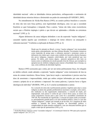 identidade nacional sobre as identidades étnicas particulares, enfraquecendo o sentimento de
identidade dessas minorias étnicas e diminuindo seu poder de contestação (D’ADESKY, 2005).
No entendimento de Alcida Rita Ramos (1993), no cenário político brasileiro o conceito
de etnia não tem nem força política, nem legitimidade ideológica, uma vez que a sociedade
brasileira se quer homogênea e integrada. Para a autora, “etnias são tidas como excrecências
sociais que a História impingiu à pátria e que devem ser aplainadas e diluídas na correnteza
nacional” (1993, p. 2).
Alguns defensores da causa indígena defendem o uso da expressão “nações indígenas”,
causando repulsa àqueles que consideram o emprego do termo ofensivo ou ameaçador à
soberania nacional.14
Conforme a explicação de Ramos (1993, p. 2):
Desde que foi adotado no Brasil, o termo “nações indígenas” tem incomodado
muita gente, principalmente, nas duas últimas décadas. Governantes tomam-no
como expressão de perigo para a soberania nacional e protestam contra os
defensores dos índios que a usam como símbolo de luta pelos direitos humanos
dos povos indígenas, enquanto coletividades, por mais paradoxal que isso
pareça. Os índios, pelo menos alguns, parecem apropriar-se dele mais ou
menos como os indianistas do século passado (José de Alencar, por exemplo) se
apropriavam de símbolos indígenas para marcar a brasilidade face à Europa, ou
seja, como emblema de alteridade legítima.
Ramos (1993) acrescenta que a etnia, por ser um termo politicamente fraco, foi relegado
ao âmbito cultural, sendo adotada a expressão “nações indígenas” como instrumento de luta na
arena do contato interétnico. Dessa forma, “para haver nação e nacionalismo é preciso uma boa
dose de anonimato e impessoalidade, ainda que ambos estejam informados por uma maneira
comum e própria de se ser anônimo e impessoal. Em outras palavras, é preciso haver a figura
ideológica do indivíduo” (RAMOS, 1993, p. 6). E conclui acertadamente a autora:
Se o conceito de etnia não é politicamente potente e legítimo para alçar a causa
indígena ao plano das grandes problemáticas nacionais a exemplo, entre outros,
dos sindicatos ou das organizações empresariais, o conceito de nação, por
inapropriado, mais parece ir contra do que a favor dessa causa, ao menos em
certas conjunturas cruciais para o país como foi a assembléia constituinte de
1987-88. Por transbordar de significado, o conceito de nação acaba esvaziando-
se, principalmente quando passa a ser uma metáfora política, como é o caso das
“nações indígenas”, sempre que tomada ao pé da letra. Se a singeleza de etnia
mantém a situação dos povos indígenas na obscuridade política, a
complexidade da nação ameaça confundi-la com um ofuscante holofote que os
expõe a todo tipo de oportunismo (1993, p. 8).
14
Alcida Rita Ramos emprega o termo “sociedades indígenas”. A Constituição Federal de 1988 optou pela expressão
“grupos indígenas” (art. 231, § 5º).
 