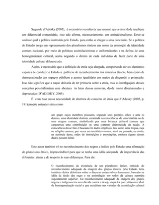 Segundo d’Adesky (2005), é necessário reconhecer que mesmo que a etnicidade implique
um diferencial comunitário, isso não afirma, necessariamente, um antinacionalismo. Deve-se
analisar qual a política instituída pelo Estado, para então se chegar a uma conclusão. Se a política
do Estado prega um represamento dos pluralismos étnicos em nome da promoção da identidade
comum nacional, por meio de políticas assimilacionistas e uniformizantes e na defesa de uma
homogeneidade cultural, acaba negando o direito de cada indivíduo de fazer parte de uma
identidade cultural diferenciada.
Assim, é necessário que a definição de etnia seja alargada, comportando novos elementos
capazes de conduzir o Estado a políticas de reconhecimento das minorias étnicas, bem como de
democratização dos espaços públicos e acesso igualitário aos meios de discussão e promoção.
Isso não significa que a nação deixaria de ter primazia sobre a etnia, mas as interligações desses
conceitos possibilitariam uma abertura às lutas dessas minorias, desde muito discriminadas e
depreciadas (D’ADESKY, 2005).
É com base nessa necessidade de abertura do conceito de etnia que d’Adesky (2005, p.
191) propõe entender etnia como
um grupo cujos membros possuem, segundo seus próprios olhos e ante os
demais, uma identidade distinta, enraizada na consciência de uma história ou de
uma origem comum, simbolizada por uma herança cultural comum que
caracteriza uma contribuição ou uma corrente diferenciada da nação. A
consciência desse fato é baseada em dados objetivos, tais como uma língua, raça
ou religião comum, por vezes um território comum, atual ou passado, ou ainda,
na ausência deste, redes de instituições e associações, embora alguns desses
dados possam faltar.
Este autor também vê no reconhecimento dos negros e índios pelo Estado uma afirmação
do pluralismo étnico, imprescindível para que se tenha uma idéia adequada da importância das
diferentes etnias e do respeito às suas diferenças. Para ele:
O reconhecimento da existência de um pluralismo étnico, imbuído do
reconhecimento adequado da imagem dos grupos étnicos pelo Estado, teria
também efeitos deletérios sobre o discurso universalista dominante, baseado na
idéia da fusão das raças e na assimilação por todos da cultura européia
supostamente superior. Tal reconhecimento adequado da imagem dos grupos
negros e indígenas iria sem dúvida contra o desejo daqueles que cultivam o ideal
de homogeneização racial e que acreditam nas virtudes da assimilação cultural
 