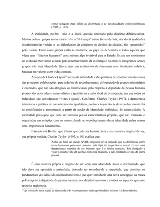 como soluções para diluir as diferenças e as desigualdades socioeconômicas
(2005, p. 192)
A etnicidade, porém, não é a única questão abordada pelo discurso diferencialista.
Muitos outros grupos minoritários têm a “diferença” como forma de luta, devido às realidades
discriminatórias vividas e as dificuldades de atingirem os direitos de cidadão, tão “garantidos”
pelo Estado. Entre esses grupos estão as mulheres, os gays, os deficientes e todos aqueles que
vêem seus “direitos humanos” constituírem algo invisível para o Estado. Existe um sentimento
de exclusão motivando as lutas pelo reconhecimento da diferença e há entre os integrantes desses
grupos não uma identidade étnica, mas um sentimento de formarem uma identidade coletiva,
baseada em valores e em vidas comuns.
A teoria de Charles Taylor15
acerca da identidade e das políticas de reconhecimento é uma
das principais colaborações para a defesa do reconhecimento diferenciado de grupos minoritários
e excluídos, que não são atingidos ou beneficiados pelo respeito à dignidade da pessoa humana
promovido pelos ideais universalistas e igualitários e pelo ideal de democracia, em que todos os
indivíduos são considerados “livres e iguais”. Conforme Charles Taylor (1997), a democracia
introduziu a política de reconhecimento igualitário, porém a importância do reconhecimento foi
se modificando e aumentando a partir da noção de identidade individual, de autenticidade. A
identidade pressupõe que cada ser humano possui características próprias, que são formadas e
negociadas nas relações com os outros, dando ao reconhecimento dessa identidade pelos outros
uma importância fundamental.
Baseado em Herder, que afirma que cada ser humano tem a sua maneira original de ser,
sua própria medida, Charles Taylor (1997, p. 50) explica que:
Antes do final do século XVIII, ninguém havia pensado que as diferenças entre
seres humanos pudessem assumir este tipo de importância moral. Existe uma
determinada maneira de ser humano que é a minha maneira. Sou obrigado a
viver a minha vida de acordo com essa maneira, e não imitando a vida de outra
pessoa.
É essa maneira própria e original de ser, com uma identidade única e diferenciada, que
não deve ser oprimida e assimilada, devendo ser reconhecida e respeitada, que constitui os
fundamentos dos ideais do multiculturalismo e que quer introduzir uma nova concepção na busca
pelo respeito à dignidade da pessoa humana, aos direitos humanos e a todos os aspectos que esse
respeito englobaria.
15
As teorias do autor acerca da identidade e do reconhecimento serão aprofundadas no item 1.3 deste trabalho.
 
