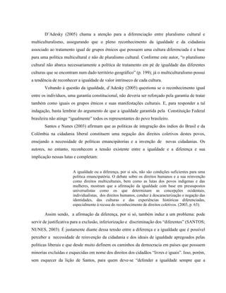 D’Adesky (2005) chama a atenção para a diferenciação entre pluralismo cultural e
multiculturalismo, assegurando que o pleno reconhecimento da igualdade e da cidadania
associado ao tratamento igual de grupos étnicos que possuem uma cultura diferenciada é a base
para uma política multicultural e não de pluralismo cultural. Conforme este autor, “o pluralismo
cultural não abarca necessariamente a política de tratamento em pé de igualdade das diferentes
culturas que se encontram num dado território geográfico” (p. 199); já o multiculturalismo possui
a tendência de reconhecer a igualdade de valor intrínseco de cada cultura.
Voltando à questão da igualdade, d’Adesky (2005) questiona se o reconhecimento igual
entre os indivíduos, uma garantia constitucional, não deveria ser reforçado pela garantia de tratar
também como iguais os grupos étnicos e suas manifestações culturais. E, para responder a tal
indagação, basta lembrar do argumento de que a igualdade garantida pela Constituição Federal
brasileira não atinge “igualmente” todos os representantes do povo brasileiro.
Santos e Nunes (2003) afirmam que as políticas de integração dos índios do Brasil e da
Colômbia na cidadania liberal constituem uma negação dos direitos coletivos destes povos,
ensejando a necessidade de políticas emancipátorias e a invenção de novas cidadanias. Os
autores, no entanto, reconhecem a tensão existente entre a igualdade e a diferença e sua
implicação nessas lutas e completam:
A igualdade ou a diferença, por si sós, não são condições suficientes para uma
política emancipatória. O debate sobre os direitos humanos e a sua reinvenção
como direitos multiculturais, bem como as lutas dos povos indígenas e das
mulheres, mostram que a afirmação da igualdade com base em pressupostos
universalistas como os que determinam as concepções ocidentais,
individualistas, dos direitos humanos, conduz à descaracterização e negação das
identidades, das culturas e das experiências históricas diferenciadas,
especialmente à recusa do reconhecimento de direitos coletivos. (2003, p. 63).
Assim sendo, a afirmação da diferença, por si só, também induz a um problema: pode
servir de justificativa para a exclusão, inferiorização e discriminação dos “diferentes” (SANTOS;
NUNES, 2003). É justamente diante dessa tensão entre a diferença e a igualdade que é possível
perceber a necessidade de reinvenção da cidadania e dos ideais de igualdade apregoados pelas
políticas liberais e que desde muito definem os caminhos da democracia em países que possuem
minorias excluídas e esquecidas em nome dos direitos dos cidadãos “livres e iguais”. Isso, porém,
sem esquecer da lição de Santos, para quem deve-se “defender a igualdade sempre que a
 