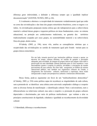 diferença gerar inferioridade, e defender a diferença sempre que a igualdade implicar
descaracterização” (SANTOS; NUNES, 2003, p. 64).
E é realmente a abertura e a receptividade do tratamento verdadeiramente igual que estão
no cerne das reivindicações e das lutas dos grupos minoritários brasileiros, como os negros e os
índios. As reivindicações perpassam muitas esferas que são indispensáveis para a sobrevivência
material e cultural desses grupos e requerem políticas em áreas fundamentais, como no sistema
educacional, na proteção aos conhecimentos tradicionais, na garantia dos territórios
tradicionalmente ocupados por esses grupos, na sustentabilidade material e na sobrevivência
física do grupo, dentre outras.
D’Adesky (2005, p. 196), nesse viés, analisa as conseqüências mínimas que a
receptividade das reivindicações no sentido de tratamento igual pelo Estado trariam para os
grupos étnicos minoritários:
Por um lado, tornaria possível que instituições públicas viessem a apoiar, no
decorrer do tempo, culturas distintas, no sentido de garantir a percepção
adequada, pela sociedade, da imagem de grupos étnicos que julgam vitais tanto a
preservação de uma identidade cultural particular para os seus membros e seus
descendentes quanto o respeito às práticas, atividades e concepções de mundo
provenientes de suas culturas. De outro lado, asseguraria, no âmbito do sistema
educacional público, mas também nos organismos culturais do Estado, o
alargamento dos horizontes culturais, intelectuais e espirituais, desse modo
enriquecendo a nação com perspectivas culturais e intelectuais diferenciadas.
Dessa forma, pode-se argumentar em favor de um “multiculturalismo democrático”
(d’Adesky, 2005, p. 234) como política capaz de reconhecer as singularidades de cada cultura,
sem a pretensão de se identificar uma cultura como universal e ampliando o diálogo e o respeito
entre as diversas formas de manifestação e identificação cultural. Nem o universalismo, nem o
diferencialismo ou relativismo cultural, mas antes o respeito e a promoção de grupos culturais
depreciados e discriminados, por meio de políticas multiculturais que venham a aliar os
princípios constitucionais da dignidade, cidadania e igualdade ao reconhecimento da diversidade
cultural.
1.3 Identidade, diferença e reconhecimento
 