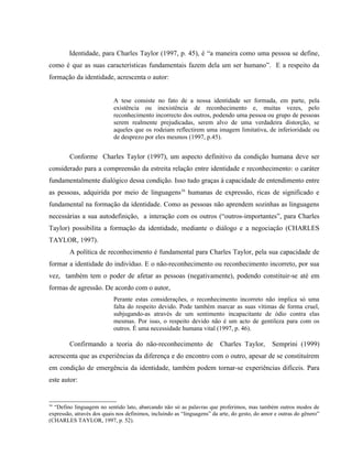 Identidade, para Charles Taylor (1997, p. 45), é “a maneira como uma pessoa se define,
como é que as suas características fundamentais fazem dela um ser humano”. E a respeito da
formação da identidade, acrescenta o autor:
A tese consiste no fato de a nossa identidade ser formada, em parte, pela
existência ou inexistência de reconhecimento e, muitas vezes, pelo
reconhecimento incorrecto dos outros, podendo uma pessoa ou grupo de pessoas
serem realmente prejudicadas, serem alvo de uma verdadeira distorção, se
aqueles que os rodeiam reflectirem uma imagem limitativa, de inferioridade ou
de desprezo por eles mesmos (1997, p.45).
Conforme Charles Taylor (1997), um aspecto definitivo da condição humana deve ser
considerado para a compreensão da estreita relação entre identidade e reconhecimento: o caráter
fundamentalmente dialógico dessa condição. Isso tudo graças à capacidade de entendimento entre
as pessoas, adquirida por meio de linguagens16
humanas de expressão, ricas de significado e
fundamental na formação da identidade. Como as pessoas não aprendem sozinhas as linguagens
necessárias a sua autodefinição, a interação com os outros (“outros-importantes”, para Charles
Taylor) possibilita a formação da identidade, mediante o diálogo e a negociação (CHARLES
TAYLOR, 1997).
A política de reconhecimento é fundamental para Charles Taylor, pela sua capacidade de
formar a identidade do indivíduo. E o não-reconhecimento ou reconhecimento incorreto, por sua
vez, também tem o poder de afetar as pessoas (negativamente), podendo constituir-se até em
formas de agressão. De acordo com o autor,
Perante estas considerações, o reconhecimento incorreto não implica só uma
falta do respeito devido. Pode também marcar as suas vítimas de forma cruel,
subjugando-as através de um sentimento incapacitante de ódio contra elas
mesmas. Por isso, o respeito devido não é um acto de gentileza para com os
outros. É uma necessidade humana vital (1997, p. 46).
Confirmando a teoria do não-reconhecimento de Charles Taylor, Semprini (1999)
acrescenta que as experiências da diferença e do encontro com o outro, apesar de se constituírem
em condição de emergência da identidade, também podem tornar-se experiências difíceis. Para
este autor:
16
“Defino linguagem no sentido lato, abarcando não só as palavras que proferimos, mas também outros modos de
expressão, através dos quais nos definimos, incluindo as “linguagens” da arte, do gesto, do amor e outras do gênero”
(CHARLES TAYLOR, 1997, p. 52).
 