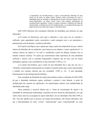 A importância do reconhecimento é, agora, universalmente admitida, de uma
forma ou de outra: no plano íntimo, estamos todos conscientes de como a
identidade pode ser formada ou deformada no decurso da nossa relação com os
outros-importantes; no plano social, temos uma política permanente de
reconhecimento igualitário. Ambos os planos sofreram a influência do ideal de
autenticidade, à medida que este foi amadurecendo, e o reconhecimento joga um
papel essencial na cultura que surgiu à volta desse ideal.
Hall (1995) diferencia três concepções diferentes de identidade, que merecem ser aqui
destacadas:
a) O sujeito do Iluminismo, pelo qual o indivíduo é visto como um ser centrado e
unificado, cujas capacidades (razão, consciência e ação) emergiam com o seu nascimento e
permaneciam com ele durante a existência individual;
b) O sujeito sociológico, que é aquele que surge a partir da compreensão de que o núcleo
interior do indivíduo não era autônomo, mas formava-se em relação a “outros significativos”. A
essência interior do sujeito (o “eu real”) é modificada a partir do diálogo contínuo com os
mundos culturais externos. “O sujeito que anteriormente tinha experiência de uma identidade
unificada e estável, está se tornando fragmentado; composto não de uma, mas de muitas
identidades, algumas vezes contraditórias ou não resolvidas” (1995, p. 11).
c) O sujeito pós-moderno, que é isento de uma identidade fixa e esta, por sua vez, é
“formada e transformada continuamente em relação às maneiras pelas quais somos representados
e tratados nos sistemas culturais que nos circundam” (1995, p. 12). É uma identidade
historicamente (e não biologicamente) definida.
Essa concepção de identidade do sujeito pós-moderno conduz a afirmação de Hall (1995)
de que a identidade totalmente segura, unificada e coerente é uma fantasia. A partir da
multiplicação dos sistemas de significado e de representação cultural, uma multiplicidade de
identidades pode surgir.
Nesse propósito, é possível afirmar que a forma de conceituação do sujeito e da
identidade foi alterada pela modernidade, causando uma nova forma de individualismo, em cujo
centro estava uma nova concepção de sujeito individual e de sua identidade. Para Hall (1995, p.
20), “isso não significa que as pessoas, em tempos pré-modernos, não fossem indivíduos, mas
que a individualidade era tanto “vivida”, “experienciada” como “conceitualizada” de outra
 
