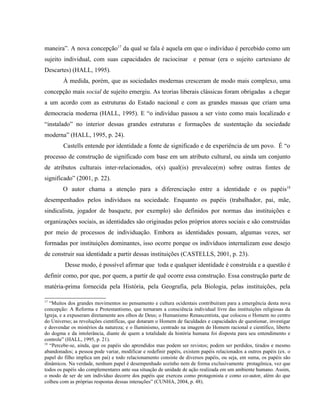 maneira”. A nova concepção17
da qual se fala é aquela em que o indivíduo é percebido como um
sujeito individual, com suas capacidades de raciocinar e pensar (era o sujeito cartesiano de
Descartes) (HALL, 1995).
À medida, porém, que as sociedades modernas cresceram de modo mais complexo, uma
concepção mais social de sujeito emergiu. As teorias liberais clássicas foram obrigadas a chegar
a um acordo com as estruturas do Estado nacional e com as grandes massas que criam uma
democracia moderna (HALL, 1995). E “o indivíduo passou a ser visto como mais localizado e
“instalado” no interior dessas grandes estruturas e formações de sustentação da sociedade
moderna” (HALL, 1995, p. 24).
Castells entende por identidade a fonte de significado e de experiência de um povo. É “o
processo de construção de significado com base em um atributo cultural, ou ainda um conjunto
de atributos culturais inter-relacionados, o(s) qual(is) prevalece(m) sobre outras fontes de
significado” (2001, p. 22).
O autor chama a atenção para a diferenciação entre a identidade e os papéis18
desempenhados pelos indivíduos na sociedade. Enquanto os papéis (trabalhador, pai, mãe,
sindicalista, jogador de basquete, por exemplo) são definidos por normas das instituições e
organizações sociais, as identidades são originadas pelos próprios atores sociais e são construídas
por meio de processos de individuação. Embora as identidades possam, algumas vezes, ser
formadas por instituições dominantes, isso ocorre porque os indivíduos internalizam esse desejo
de construir sua identidade a partir dessas instituições (CASTELLS, 2001, p. 23).
Desse modo, é possível afirmar que toda e qualquer identidade é construída e a questão é
definir como, por que, por quem, a partir de quê ocorre essa construção. Essa construção parte de
matéria-prima fornecida pela História, pela Geografia, pela Biologia, pelas instituições, pela
17
“Muitos dos grandes movimentos no pensamento e cultura ocidentais contribuíram para a emergência desta nova
concepção: A Reforma e Protestantismo, que tornaram a consciência individual livre das instituições religiosas da
Igreja, e a expuseram diretamente aos olhos de Deus; o Humanismo Renascentista, que colocou o Homem no centro
do Universo; as revoluções científicas, que dotaram o Homem de faculdades e capacidades de questionar, investigar
e desvendar os mistérios da natureza; e o Iluminismo, centrado na imagem do Homem racional e científico, liberto
do dogma e da intolerância, diante de quem a totalidade da história humana foi disposta para seu entendimento e
controle” (HALL, 1995, p. 21).
18
“Percebe-se, ainda, que os papéis são aprendidos mas podem ser revistos; podem ser perdidos, tirados e mesmo
abandonados; a pessoa pode variar, modificar e redefinir papéis, existem papéis relacionados a outros papéis (ex. o
papel do filho implica um pai) e todo relacionamento consiste de diversos papéis, ou seja, em suma, os papéis são
dinâmicos. Na verdade, nenhum papel é desempenhado sozinho nem de forma exclusivamente protagônica, vez que
todos os papéis são complementares ante sua situação de unidade de ação realizada em um ambiente humano. Assim,
o modo de ser de um indivíduo decorre dos papéis que exerceu como protagonista e como co-autor, além do que
colheu com as próprias respostas dessas interações” (CUNHA, 2004, p. 48).
 