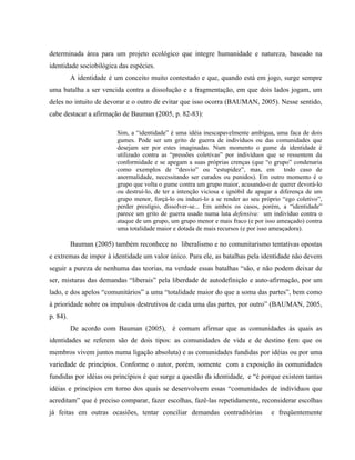 determinada área para um projeto ecológico que integre humanidade e natureza, baseado na
identidade sociobilógica das espécies.
A identidade é um conceito muito contestado e que, quando está em jogo, surge sempre
uma batalha a ser vencida contra a dissolução e a fragmentação, em que dois lados jogam, um
deles no intuito de devorar e o outro de evitar que isso ocorra (BAUMAN, 2005). Nesse sentido,
cabe destacar a afirmação de Bauman (2005, p. 82-83):
Sim, a “identidade” é uma idéia inescapavelmente ambígua, uma faca de dois
gumes. Pode ser um grito de guerra de indivíduos ou das comunidades que
desejam ser por estes imaginadas. Num momento o gume da identidade é
utilizado contra as “pressões coletivas” por indivíduos que se ressentem da
conformidade e se apegam a suas próprias crenças (que “o grupo” condenaria
como exemplos de “desvio” ou “estupidez”, mas, em todo caso de
anormalidade, necessitando ser curados ou punidos). Em outro momento é o
grupo que volta o gume contra um grupo maior, acusando-o de querer devorá-lo
ou destruí-lo, de ter a intenção viciosa e ignóbil de apagar a diferença de um
grupo menor, forçá-lo ou induzi-lo a se render ao seu próprio “ego coletivo”,
perder prestígio, dissolver-se... Em ambos os casos, porém, a “identidade”
parece um grito de guerra usado numa luta defensiva: um indivíduo contra o
ataque de um grupo, um grupo menor e mais fraco (e por isso ameaçado) contra
uma totalidade maior e dotada de mais recursos (e por isso ameaçadora).
Bauman (2005) também reconhece no liberalismo e no comunitarismo tentativas opostas
e extremas de impor à identidade um valor único. Para ele, as batalhas pela identidade não devem
seguir a pureza de nenhuma das teorias, na verdade essas batalhas “são, e não podem deixar de
ser, misturas das demandas “liberais” pela liberdade de autodefinição e auto-afirmação, por um
lado, e dos apelos “comunitários” a uma “totalidade maior do que a soma das partes”, bem como
à prioridade sobre os impulsos destrutivos de cada uma das partes, por outro” (BAUMAN, 2005,
p. 84).
De acordo com Bauman (2005), é comum afirmar que as comunidades às quais as
identidades se referem são de dois tipos: as comunidades de vida e de destino (em que os
membros vivem juntos numa ligação absoluta) e as comunidades fundidas por idéias ou por uma
variedade de princípios. Conforme o autor, porém, somente com a exposição às comunidades
fundidas por idéias ou princípios é que surge a questão da identidade, e “é porque existem tantas
idéias e princípios em torno dos quais se desenvolvem essas “comunidades de indivíduos que
acreditam” que é preciso comparar, fazer escolhas, fazê-las repetidamente, reconsiderar escolhas
já feitas em outras ocasiões, tentar conciliar demandas contraditórias e freqüentemente
 