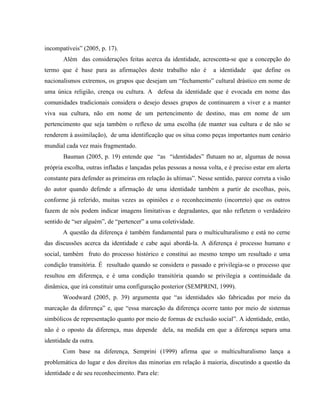 incompatíveis” (2005, p. 17).
Além das considerações feitas acerca da identidade, acrescenta-se que a concepção do
termo que é base para as afirmações deste trabalho não é a identidade que define os
nacionalismos extremos, os grupos que desejam um “fechamento” cultural drástico em nome de
uma única religião, crença ou cultura. A defesa da identidade que é evocada em nome das
comunidades tradicionais considera o desejo desses grupos de continuarem a viver e a manter
viva sua cultura, não em nome de um pertencimento de destino, mas em nome de um
pertencimento que seja também o reflexo de uma escolha (de manter sua cultura e de não se
renderem à assimilação), de uma identificação que os situa como peças importantes num cenário
mundial cada vez mais fragmentado.
Bauman (2005, p. 19) entende que “as “identidades” flutuam no ar, algumas de nossa
própria escolha, outras infladas e lançadas pelas pessoas a nossa volta, e é preciso estar em alerta
constante para defender as primeiras em relação às ultimas”. Nesse sentido, parece correta a visão
do autor quando defende a afirmação de uma identidade também a partir de escolhas, pois,
conforme já referido, muitas vezes as opiniões e o reconhecimento (incorreto) que os outros
fazem de nós podem indicar imagens limitativas e degradantes, que não refletem o verdadeiro
sentido de “ser alguém”, de “pertencer” a uma coletividade.
A questão da diferença é também fundamental para o multiculturalismo e está no cerne
das discussões acerca da identidade e cabe aqui abordá-la. A diferença é processo humano e
social, também fruto do processo histórico e constitui ao mesmo tempo um resultado e uma
condição transitória. É resultado quando se considera o passado e privilegia-se o processo que
resultou em diferença, e é uma condição transitória quando se privilegia a continuidade da
dinâmica, que irá constituir uma configuração posterior (SEMPRINI, 1999).
Woodward (2005, p. 39) argumenta que “as identidades são fabricadas por meio da
marcação da diferença” e, que “essa marcação da diferença ocorre tanto por meio de sistemas
simbólicos de representação quanto por meio de formas de exclusão social”. A identidade, então,
não é o oposto da diferença, mas depende dela, na medida em que a diferença separa uma
identidade da outra.
Com base na diferença, Semprini (1999) afirma que o multiculturalismo lança a
problemática do lugar e dos direitos das minorias em relação à maioria, discutindo a questão da
identidade e de seu reconhecimento. Para ele:
 