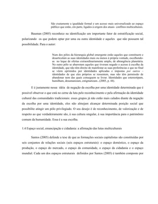 São exatamente a igualdade formal e um acesso mais universalizado ao espaço
público que estão, em parte, ligados à origem dos atuais conflitos multiculturais.
Bauman (2005) reconhece na identificação um importante fator de estratificação social,
polarizando os que podem optar por uma ou outra identidade e aqueles que não possuem tal
possibilidade. Para o autor:
Num dos pólos da hierarquia global emergente estão aqueles que constituem e
desarticulam as suas identidades mais ou menos à própria vontade, escolhendo-
as no leque de ofertas extraordinariamente amplo, de abrangência planetária.
No outro pólo se abarrotam aqueles que tiveram negado o acesso à escolha da
identidade, que não têm direito de manifestar as suas preferências e que no final
se vêem oprimidos por identidades aplicadas e impostas por outros –
identidades de que eles próprios se ressentem, mas não têm permissão de
abandonar nem das quais conseguem se livrar. Identidades que estereotipam,
humilham, desumanizam, estigmatizam...(2005, p. 44).
E é justamente nessa idéia de negação da escolha por uma identidade determinada que é
possível observar o que está no cerne da luta pelo reconhecimento e pela afirmação da identidade
cultural das comunidades tradicionais: esses grupos já não estão mais calados diante da negação
da escolha por uma identidade, eles não almejam alcançar determinada posição social que
possibilite atingir um pólo privilegiado. O seu desejo é de reconhecimento, de valorização e de
respeito ao que verdadeiramente são, à sua cultura singular, à sua importância para o patrimônio
comum da humanidade. Essa é a sua escolha.
1.4 Espaço social, emancipação e cidadania: a afirmação das lutas multiculturais
Santos (2005) defende a tese de que as formações sociais capitalistas são constituídas por
seis conjuntos de relações sociais (seis espaços estruturais): o espaço doméstico, o espaço da
produção, o espaço do mercado, o espaço da comunidade, o espaço da cidadania e o espaço
mundial. Cada um dos espaços estruturais definidos por Santos (2005) é também composto por
 
