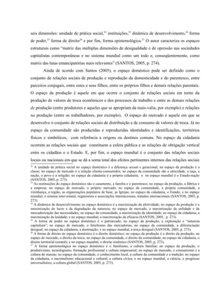 seis dimensões: unidade de prática social,22
instituições,23
dinâmica de desenvolvimento,24
forma
de poder,25
forma de direito26
e por fim, forma epistemológica.27
O autor caracteriza os espaços
estruturais como “matriz das múltiplas dimensões de desigualdade e de opressão nas sociedades
capitalistas contemporâneas e no sistema mundial como um todo e, conseqüentemente, como
matriz das lutas emancipatórias mais relevantes” (SANTOS, 2005, p. 274).
Ainda de acordo com Santos (2005), o espaço doméstico pode ser definido como o
conjunto de relações sociais de produção e reprodução da domesticidade e do parentesco, entre
parceiros conjugais, entre estes e seus filhos, entre os próprios filhos e demais relações parentais.
O espaço da produção é aquele em que ocorre o conjunto de relações sociais em torno da
produção de valores de troca econômicos e dos processos de trabalho e entre as demais relações
de produção (entre produtores e aqueles que se apropriam da mais-valia, por exemplo) e relações
na produção (entre os trabalhadores, por exemplo). O espaço do mercado é aquele em que se
desenvolve o conjunto de relações sociais de distribuição e de consumo de valores de troca. Já no
espaço da comunidade são produzidas e reproduzidas identidades e identificações, territórios
físicos e simbólicos, com referência a origens ou destinos comuns. No espaço da cidadania
ocorrem as relações sociais que constituem a esfera pública e as relações de obrigação vertical
entre os cidadãos e o Estado. E, por fim, o espaço mundial é o conjunto das relações sociais
locais ou nacionais em que se dá a soma total dos efeitos pertinentes internos das relações sociais
22
A unidade de prática social no espaço doméstico é a diferença sexual e geracional; no espaço da produção é a
classe; no espaço de mercado é a relação cliente-consumidor; no espaço da comunidade são a etnicidade, a raça, a
nação, o povo e a religião; no espaço da cidadania é a própria cidadania; e no espaço mundial é o Estado-nação
(SANTOS, 2005, p. 273).
23
As instituições do espaço doméstico são o casamento, a família e o parentesco; no espaço da produção, a fábrica e
a empresa; no espaço de mercado, o próprio mercado; no espaço da comunidade, a própria comunidade, a
vizinhança, a região, as organizações populares de base, as Igrejas; no espaço da cidadania, o Estado; e no espaço
mundial, o sistema inter-estatal, organismos e associações internacionais, tratados internacionais (SANTOS, 2005, p.
273).
24
A dinâmica de desenvolvimento no espaço doméstico é a maximização da afetividade; no espaço da produção é a
maximização do lucro e da degradação da natureza; no espaço de mercado, a maximização da utilidade e da
mercadorização das necessidades; no espaço da comunidade, a maximização da identidade; no espaço da cidadania, a
maximização da lealdade; e no espaço mundial, a maximização da eficácia (SANTOS, 2005, p. 273).
25
A forma de poder no espaço doméstico é o patriarcado; no espaço da produção, a exploração e “natureza
capitalista”; no espaço de mercado, o fetichismo das mercadorias; no espaço da comunidade, a diferenciação
desigual; no espaço da cidadania, a dominação; e no espaço mundial, a troca desigual (SANTOS, 2005, p. 273).
26
A forma de direito no espaço doméstico é o direito doméstico; no espaço da produção é o direito da produção; no
espaço de mercado, o direito da troca; no espaço da comunidade, o direito da comunidade; no espaço da cidadania, o
direito territorial (estatal); e no espaço mundial, o direito sistêmico (SANTOS, 2005, p. 273).
27
A forma epistemológica no espaço doméstico é o familismo, a cultura familiar; no espaço da produção, o
produtivismo, tecnologismo, formação profissional e cultura empresarial; no espaço de mercado, o consumismo e a
cultura de massas; no espaço da comunidade, o conhecimento local, a cultura da comunidade e a tradição; no espaço
da cidadania, o nacionalismo educacional e cultural, a cultura cívica; e no espaço mundial, a ciência, o progresso
universalístico, a cultura global (SANTOS, 2005, p. 273).
 