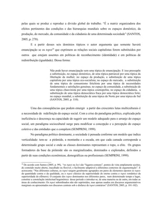 pelas quais se produz e reproduz a divisão global do trabalho. “É a matriz organizadora dos
efeitos pertinentes das condições e das hierarquias mundiais sobre os espaços doméstico, da
produção, do mercado, da comunidade e da cidadania de uma determinada sociedade” (SANTOS,
2005, p. 278).
E a partir desses seis domínios tópicos o autor argumenta que somente haverá
emancipação se os topoi28
que exprimem as relações sociais capitalistas forem substituídos por
outros que estejam assentes em políticas de reconhecimento (identidade) e em políticas de
redistribuição (igualdade). Dessa forma:
Não pode haver emancipação sem uma tópica de emancipação. E isso pressupõe
a substituição, no espaço doméstico, de uma tópica patriarcal por uma tópica da
libertação da mulher; no espaço da produção, a substituição de uma tópica
capitalista por uma tópica eco-socialista; no espaço do mercado, a substituição
de uma tópica do consumismo fetichista por uma tópica de necessidades
fundamentais e satisfações genuínas; no espaço da comunidade, a substituição de
uma tópica chauvinista por uma tópica cosmopolita; no espaço da cidadania, a
substituição de uma tópica democrática fraca por uma tópica democrática forte;
no espaço mundial, a substituição de uma tópica do Norte por uma tópica do Sul
(SANTOS, 2005, p. 110).
Uma das conseqüências que podem emergir a partir das crescentes lutas multiculturais é
a necessidade de redefinição do espaço social. Com a crise do paradigma político, explicada pela
ineficiência e descrença na capacidade de sugerir um modelo adequado para o arranjo do espaço
social, um paradigma sociocultural surge para modificar a concepção e a percepção do espaço
coletivo e das entidades que o compõem (SEMPRINI, 1999).
No paradigma político dominante, a sociedade é pensada conforme um modelo que indica
verticalidade: tem-se a pirâmide, a montanha e a escada, em que cada camada corresponde a
determinado grupo social e onde as classes dominantes representam o topo, a elite. Os grupos
formadores da base da pirâmide são os marginalizados, dominados e explorados, definidos a
partir de suas condições econômicas, demográficas ou profissionais (SEMPRINI, 1999).
28
De acordo com Santos (2005, p. 99), “os topoi ou loci são “lugares-comuns”, pontos de vista amplamente aceites,
de conteúdo muito aberto, inacabado ou flexível, e facilmente adaptável a diferentes contextos de argumentação”. E
acrescenta: “Nas diferentes culturas, os topoi surgem geralmente agrupados em pares de elementos opostos (o topos
da quantidade contra o da qualidade, ou o topos clássico da superioridade do eterno contra o topos romântico da
superioridade do efêmero). O conjunto dos topos dominantes nos diferentes pares, num determinado tempo e lugar,
constitui a constelação intelectual hegemônica desse período e introduz-se, de uma maneira ou de outra, em todas as
áreas de conhecimento. Os topoi subordinados não são suprimidos, mas apenas usados em discursos argumentativos
marginais ou apresentados nos discursos centrais sob o disfarce de topoi contrários” (SANTOS, 2005, p. 101-102).
 