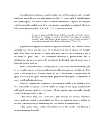 No paradigma sociocultural, o modelo topológico é do tipo horizontal, no qual a oposição
alto-baixo é substituída por uma oposição centro-periferia. O espaço social é concebido como
uma superfície plana, com limites incertos e conteúdo indeterminado. Enquanto no paradigma
político tradicional a escalada social dá-se pela ascensão, no paradigma sociocultural fala-se em
deslocamento, em aproximação (SEMPRINI, 1999). E conforme este autor:
O acesso ao espaço cultural é feito por inclusão, vencendo-se os limites externos
do sistema. O avanço para o centro se faz conforme uma lógica de integração,
segundo a qual o indivíduo ou o grupo assumem progressivamente os valores e
comportamentos característicos do centro do sistema (1999, p. 118).
A aproximação dos grupos minoritários ao espaço social contribui para a formação de sua
identidade, uma vez que esta, pelo menos em um dos níveis, é também formada pela interação
social. Dessa forma, uma abertura do espaço social pode colaborar para a afirmação e para a
auto-estima do grupo, para a sua conservação existencial e, principalmente, para o
reconhecimento de que esses grupos são constitutivos da identidade nacional, promovendo a
diversidade cultural brasileira.
Além da necessária ampliação do espaço social, há que ocorrer também uma modificação
em seu conteúdo para que as lutas multiculturalistas modifiquem realmente a configuração deste
espaço. Assim, com o acesso de novos grupos e de novas reivindicações, a homogeneidade do
espaço público deve dar lugar à heterogeneidade, propiciando espaço para o reconhecimento e
para as considerações das diferenças.
Diante das situações reais de opressão e marginalização sofridas pelas minorias e pelos
povos considerados “diferentes”, é difícil acreditar na criação de um espaço autenticamente
multicultural. Algumas condições, no entanto, poderiam auxiliar nessa construção, segundo
avaliação de Semprini (1999, p. 146-148):
1) Em primeiro lugar, deve-se considerar o papel crescente das instâncias individuais
(como a realização pessoal, a subjetividade), dos fatores socioculturais (como os valores, os
estilos de vida) e reivindicações identitárias (como a necessidade de reconhecimento).
2) Em segundo lugar, o espaço multicultural deve ser reconhecido como dinâmico e
interativo, um espaço de sentido.
 