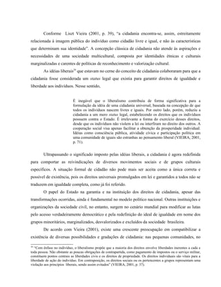 Conforme Liszt Vieira (2001, p. 39), “a cidadania encontra-se, assim, estreitamente
relacionada à imagem pública do indivíduo como cidadão livre e igual, e não às características
que determinam sua identidade”. A concepção clássica de cidadania não atende às aspirações e
necessidades de uma sociedade multicultural, composta por identidades étnicas e culturais
marginalizadas e carentes de políticas de reconhecimento e valorização cultural.
As idéias liberais29
que estavam no cerne do conceito de cidadania colaboraram para que a
cidadania fosse considerada um status legal que existia para garantir direitos de igualdade e
liberdade aos indivíduos. Nesse sentido,
É inegável que o liberalismo contribuiu de forma significativa para a
formulação da idéia de uma cidadania universal, baseada na concepção de que
todos os indivíduos nascem livres e iguais. Por outro lado, porém, reduziu a
cidadania a um mero status legal, estabelecendo os direitos que os indivíduos
possuem contra o Estado. É irrelevante a forma do exercício desses direitos,
desde que os indivíduos não violem a lei ou interfiram no direito dos outros. A
cooperação social visa apenas facilitar a obtenção da prosperidade individual.
Idéias como consciência pública, atividade cívica e participação política em
uma comunidade de iguais são estranhas ao pensamento liberal (VIEIRA, 2001,
p. 71).
Ultrapassando o significado imposto pelas idéias liberais, a cidadania é agora redefinida
para comportar as reivindicações de diversos movimentos sociais e de grupos culturais
específicos. A situação formal de cidadão não pode mais ser aceita como a única correta e
possível de existência, pois os direitos universais promulgados em lei e garantidos a todos não se
traduzem em igualdade completa, como já foi referido.
O papel do Estado na garantia e na instituição dos direitos de cidadania, apesar das
transformações ocorridas, ainda é fundamental no modelo político nacional. Outras instituições e
organizações da sociedade civil, no entanto, surgem no cenário mundial para modificar as lutas
pelo acesso verdadeiramente democrático e pela redefinição do ideal de igualdade em nome dos
grupos minoritários, marginalizados, desvalorizados e excluídos da sociedade brasileira.
De acordo com Vieira (2001), existe uma crescente preocupação em compatibilizar a
existência de diversas possibilidades e gradações de cidadania: nas pequenas comunidades, no
29
“Com ênfase no indivíduo, o liberalismo propõe que a maioria dos direitos envolve liberdades inerentes a cada e
toda pessoa. Não obstante as poucas obrigações de contrapartida, como pagamento de impostos ou o serviço militar,
constituem pontos centrais as liberdades civis e os direitos de propriedade. Os direitos individuais são vitais para a
liberdade de ação do indivíduo. Em contraposição, os direitos sociais ou os pertencentes a grupos representam uma
violação aos princípios liberais, sendo assim evitados” (VIEIRA, 2001, p. 37).
 