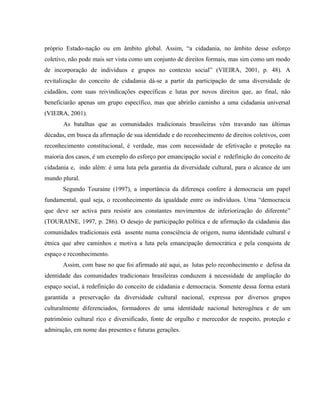 próprio Estado-nação ou em âmbito global. Assim, “a cidadania, no âmbito desse esforço
coletivo, não pode mais ser vista como um conjunto de direitos formais, mas sim como um modo
de incorporação de indivíduos e grupos no contexto social” (VIEIRA, 2001, p. 48). A
revitalização do conceito de cidadania dá-se a partir da participação de uma diversidade de
cidadãos, com suas reivindicações específicas e lutas por novos direitos que, ao final, não
beneficiarão apenas um grupo específico, mas que abrirão caminho a uma cidadania universal
(VIEIRA, 2001).
As batalhas que as comunidades tradicionais brasileiras vêm travando nas últimas
décadas, em busca da afirmação de sua identidade e do reconhecimento de direitos coletivos, com
reconhecimento constitucional, é verdade, mas com necessidade de efetivação e proteção na
maioria dos casos, é um exemplo do esforço por emancipação social e redefinição do conceito de
cidadania e, indo além: é uma luta pela garantia da diversidade cultural, para o alcance de um
mundo plural.
Segundo Touraine (1997), a importância da diferença confere à democracia um papel
fundamental, qual seja, o reconhecimento da igualdade entre os indivíduos. Uma “democracia
que deve ser activa para resistir aos constantes movimentos de inferiorização do diferente”
(TOURAINE, 1997, p. 286). O desejo de participação política e de afirmação da cidadania das
comunidades tradicionais está assente numa consciência de origem, numa identidade cultural e
étnica que abre caminhos e motiva a luta pela emancipação democrática e pela conquista de
espaço e reconhecimento.
Assim, com base no que foi afirmado até aqui, as lutas pelo reconhecimento e defesa da
identidade das comunidades tradicionais brasileiras conduzem à necessidade de ampliação do
espaço social, à redefinição do conceito de cidadania e democracia. Somente dessa forma estará
garantida a preservação da diversidade cultural nacional, expressa por diversos grupos
culturalmente diferenciados, formadores de uma identidade nacional heterogênea e de um
patrimônio cultural rico e diversificado, fonte de orgulho e merecedor de respeito, proteção e
admiração, em nome das presentes e futuras gerações.
 
