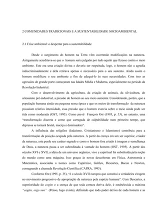2 COMUNIDADES TRADICIONAIS E A SUSTENTABILIDADE SOCIOAMBIENTAL
2.1 Crise ambiental: o despertar para a sustentabilidade
Desde o surgimento do homem na Terra vêm ocorrendo modificações na natureza.
Antigamente acreditava-se que o homem seria julgado por tudo aquilo que fizesse contra o meio
ambiente. Este era uma criação divina e deveria ser respeitada, logo, o homem não a agredia
indiscriminadamente e dela retirava apenas o necessário para o seu sustento. Ainda assim o
homem modificou o seu ambiente a fim de adequá-lo às suas necessidades. Com isso as
agressões de grande porte começaram nas Idades Média e Moderna, especialmente no período da
Revolução Industrial.
Com o desenvolvimento da agricultura, da criação de animais, da silvicultura, do
artesanato pré-industrial, a pressão do homem ao seu meio aumenta. Considerando, porém, que a
população humana ainda era pequena nessa época e que os meios de transformação da natureza
possuíam relativa intensidade, essa pressão que o homem exercia sobre o meio ainda pode ser
tida como moderada (OST, 1995). Como prevê François Ost (1995, p. 33), no entanto, uma
“transformação discreta e como que carregada de culpabilidade num primeiro tempo, que
depressa se tornará brutal, maciça e dominadora”.
A influência das religiões (Judaísmo, Cristianismo e Islamismo) contribuiu para a
transformação da posição ocupada pela natureza. A partir da crença em um ser superior, criador
da natureza, esta perde seu caráter sagrado e como o homem fora criado à imagem e semelhança
de Deus, a natureza passa a ser subordinada à vontade do homem (OST, 1995). A partir dos
séculos XVI e XVII, a idéia de um universo orgânico, vivo e espiritual foi substituída pela noção
do mundo como uma máquina. Isso graças às novas descobertas em Física, Astronomia e
Matemática, associadas a nomes como Copérnico, Galileu, Descartes, Bacon e Newton,
consagrando a chamada Revolução Científica (CAPRA, 1995).
Conforme Ost (1995, p. 35), “é o século XVII europeu que constitui a verdadeira viragem
no movimento progressivo de apropriação da natureza pela espécie humana”. Com Descartes, a
superioridade do cogito e a crença de que toda certeza deriva dele, é estabelecida a máxima
“cogito, ergo sun” (Penso, logo existo), definindo que todo poder deriva de cada homem e as
 