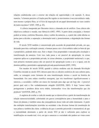 relações estabelecidas com o exterior são relações de superioridade e de sujeição. E, dessa
maneira, “o homem percorre a Criação para lhe regular os movimentos à sua conveniência: nada,
nem mesmo o próprio Deus, se vê livre da imposição de um papel determinado no vasto cenário
do teatro mecânico” (OST, 1995, p. 45).
A ciência inaugurada por Descartes inicia a chamada era do artifício. Essa ciência não
objetivava conhecer o mundo, mas fabricá-lo (OST, 1995). A partir desta concepção, o homem
poderá se tornar, conforme Descartes, dono e senhor da natureza, e, a partir daí, estão abertas as
portas para a divisão, a separação, a dominação total e, posteriormente, a degradação das formas
de vida.
O século XVII também é caracterizado pela ascensão da propriedade privada, em que,
deixando para trás a utilização comum, o homem passa a ter o livre-arbítrio sobre os bens de que
é proprietário, podendo deles usar, fruir e dispor. Essa propriedade é marcada pela circulação e
transformação da natureza. Com isso, tudo passa a ser passível de apropriação: às coisas
corporais aplica-se a propriedade privada, às coisas abstratas, a propriedade intelectual e o que,
num primeiro momento parece não ser passível de apropriação (como o ar e a água), será de
domínio público, permitindo a apropriação privada posteriormente (OST, 1995).
Em meados do século XVIII, quando a ciência moderna saía da chamada Revolução
Científica iniciada no século XVI, deixava para trás os cálculos esotéricos de seus cultores para,
então, se consagrar como fermento de uma transformação técnica e social na história da
humanidade. Era uma ordem científica emergente, que iria transformar significativamente a
natureza, a sociedade e definir um marco de transição para algo que até hoje não é possível
prever qual será o fim verdadeiramente atingido (SANTOS, 2005). E hoje “somos todos
protagonistas e produtos dessa nova ordem, testemunhos vivos das transformações que ela
produziu” (SANTOS, 2005, p. 59).
A urgência de avaliar a visão de mundo que se desenvolveu a partir da transformação da
relação natureza/sociedade, culminando em graves conseqüências para a humanidade e para o
futuro do planeta, é também umas das conseqüências dessa visão até então dominante. A partir
das múltiplas transformações ocorridas na sociedade e das diversas formas de constituição de
seus pilares e também das claras evidências de que o caminho percorrido é insustentável, de que
a racionalidade dominante a partir do século XVI já não é suficiente para explicar as
modificações no mundo real, vivo, em que a natureza e a sociedade não podem ser vistas como
 