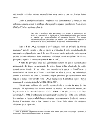 uma máquina, é possível perceber a emergência de novos valores e, com eles, de novas lutas e
ideais.
Diante da emergente consciência a respeito da crise da modernidade e, com ela, da crise
ambiental, pergunta-se: qual o sentido da palavra crise? E, para esse entendimento, Morin e Kern
(2002, p. 93) têm a seguinte explicação:
Uma crise se manifesta pelo crescimento e até mesmo a generalização das
incertezas, por rupturas de regulações ou feedbacks negativos (os quais anulam
os desvios), por desenvolvimento de feedbacks positivos (crescimentos
descontrolados), pelo crescimento dos perigos e das oportunidades (perigos de
regressão ou de morte, oportunidades de encontrar solução ou salvação).
Morin e Kern (2002) classificam a crise ecológica como um problema de primeira
evidência,30
que diz respeito a todas as nações e civilizações. E após a multiplicação das
degradações ecológicas locais, a partir dos anos 80 surgiram grandes catástrofes locais, mas que
geraram graves conseqüências para a humanidade: Chernobyl, Bhopal, secagem do mar de Aral,
poluição do lago Baikal, entre outras (MORIN; KERN, 2002).
A partir daí problemas ainda mais generalizados surgem nos países industrializados:
contaminação das águas, envenenamento dos solos, chuvas ácidas, urbanização de regiões
ecologicamente frágeis. Já nos países não industrializados ocorre a desertificação, o
desmatamento, as inundações, a erosão e salinização dos solos, a presença do monóxido de
carbono e do dióxido de azoto. E, finalmente, surgem problemas que definitivamente dizem
respeito ao planeta como um todo, como o CO2, a decomposição da camada de ozônio, o buraco
da camada de ozônio na Antártida (MORIN; KERN, 2002).
Falar de crise ambiental não significa apenas abordar a questão do ponto de vista
ecológico, do esgotamento dos recursos naturais, da poluição, das catástrofes naturais, etc.
Significa falar de crise de valores éticos e culturais (CARVALHO, 2003), de crise do vínculo e
do limite (OST, 1995), de onde emerge a crise ambiental. Conforme Ost (1995), a crise ambiental
tem suas bases na complexa relação homem-natureza e configura uma crise do vínculo, porque os
homens já não sabem o que os liga à natureza, e uma crise do limite porque não conseguem
discernir o que os separa dela.
30
Dentre os problemas de primeira evidência definidos pelos autores estão, além da ecologia, a economia, a
demografia e o desenvolvimento, definidores do século XX.
 