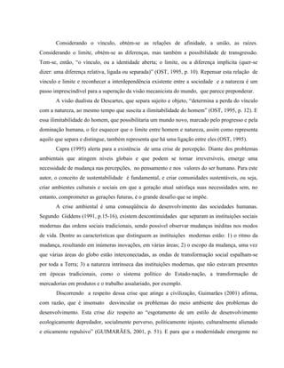 Considerando o vínculo, obtém-se as relações de afinidade, a união, as raízes.
Considerando o limite, obtém-se as diferenças, mas também a possibilidade de transgressão.
Tem-se, então, “o vínculo, ou a identidade aberta; o limite, ou a diferença implícita (quer-se
dizer: uma diferença relativa, ligada ou separada)” (OST, 1995, p. 10). Repensar esta relação de
vínculo e limite e reconhecer a interdependência existente entre a sociedade e a natureza é um
passo imprescindível para a superação da visão mecanicista do mundo, que parece preponderar.
A visão dualista de Descartes, que separa sujeito e objeto, “determina a perda do vínculo
com a natureza, ao mesmo tempo que suscita a ilimitabilidade do homem” (OST, 1995, p. 12). E
essa ilimitabilidade do homem, que possibilitaria um mundo novo, marcado pelo progresso e pela
dominação humana, o fez esquecer que o limite entre homem e natureza, assim como representa
aquilo que separa e distingue, também representa que há uma ligação entre eles (OST, 1995).
Capra (1995) alerta para a existência de uma crise de percepção. Diante dos problemas
ambientais que atingem níveis globais e que podem se tornar irreversíveis, emerge uma
necessidade de mudança nas percepções, no pensamento e nos valores do ser humano. Para este
autor, o conceito de sustentabilidade é fundamental, e criar comunidades sustentáveis, ou seja,
criar ambientes culturais e sociais em que a geração atual satisfaça suas necessidades sem, no
entanto, comprometer as gerações futuras, é o grande desafio que se impõe.
A crise ambiental é uma conseqüência do desenvolvimento das sociedades humanas.
Segundo Giddens (1991, p.15-16), existem descontinuidades que separam as instituições sociais
modernas das ordens sociais tradicionais, sendo possível observar mudanças inéditas nos modos
de vida. Dentre as características que distinguem as instituições modernas estão: 1) o ritmo da
mudança, resultando em inúmeras inovações, em várias áreas; 2) o escopo da mudança, uma vez
que várias áreas do globo estão interconectadas, as ondas de transformação social espalham-se
por toda a Terra; 3) a natureza intrínseca das instituições modernas, que não estavam presentes
em épocas tradicionais, como o sistema político do Estado-nação, a transformação de
mercadorias em produtos e o trabalho assalariado, por exemplo.
Discorrendo a respeito dessa crise que atinge a civilização, Guimarães (2001) afirma,
com razão, que é insensato desvincular os problemas do meio ambiente dos problemas do
desenvolvimento. Esta crise diz respeito ao “esgotamento de um estilo de desenvolvimento
ecologicamente depredador, socialmente perverso, politicamente injusto, culturalmente alienado
e eticamente repulsivo” (GUIMARÃES, 2001, p. 51). E para que a modernidade emergente no
 