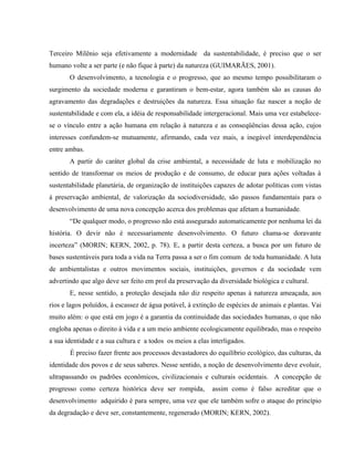 Terceiro Milênio seja efetivamente a modernidade da sustentabilidade, é preciso que o ser
humano volte a ser parte (e não fique à parte) da natureza (GUIMARÃES, 2001).
O desenvolvimento, a tecnologia e o progresso, que ao mesmo tempo possibilitaram o
surgimento da sociedade moderna e garantiram o bem-estar, agora também são as causas do
agravamento das degradações e destruições da natureza. Essa situação faz nascer a noção de
sustentabilidade e com ela, a idéia de responsabilidade intergeracional. Mais uma vez estabelece-
se o vínculo entre a ação humana em relação à natureza e as conseqüências dessa ação, cujos
interesses confundem-se mutuamente, afirmando, cada vez mais, a inegável interdependência
entre ambas.
A partir do caráter global da crise ambiental, a necessidade de luta e mobilização no
sentido de transformar os meios de produção e de consumo, de educar para ações voltadas à
sustentabilidade planetária, de organização de instituições capazes de adotar políticas com vistas
à preservação ambiental, de valorização da sociodiversidade, são passos fundamentais para o
desenvolvimento de uma nova concepção acerca dos problemas que afetam a humanidade.
“De qualquer modo, o progresso não está assegurado automaticamente por nenhuma lei da
história. O devir não é necessariamente desenvolvimento. O futuro chama-se doravante
incerteza” (MORIN; KERN, 2002, p. 78). E, a partir desta certeza, a busca por um futuro de
bases sustentáveis para toda a vida na Terra passa a ser o fim comum de toda humanidade. A luta
de ambientalistas e outros movimentos sociais, instituições, governos e da sociedade vem
advertindo que algo deve ser feito em prol da preservação da diversidade biológica e cultural.
E, nesse sentido, a proteção desejada não diz respeito apenas à natureza ameaçada, aos
rios e lagos poluídos, à escassez de água potável, à extinção de espécies de animais e plantas. Vai
muito além: o que está em jogo é a garantia da continuidade das sociedades humanas, o que não
engloba apenas o direito à vida e a um meio ambiente ecologicamente equilibrado, mas o respeito
a sua identidade e a sua cultura e a todos os meios a elas interligados.
É preciso fazer frente aos processos devastadores do equilíbrio ecológico, das culturas, da
identidade dos povos e de seus saberes. Nesse sentido, a noção de desenvolvimento deve evoluir,
ultrapassando os padrões econômicos, civilizacionais e culturais ocidentais. A concepção de
progresso como certeza histórica deve ser rompida, assim como é falso acreditar que o
desenvolvimento adquirido é para sempre, uma vez que ele também sofre o ataque do princípio
da degradação e deve ser, constantemente, regenerado (MORIN; KERN, 2002).
 