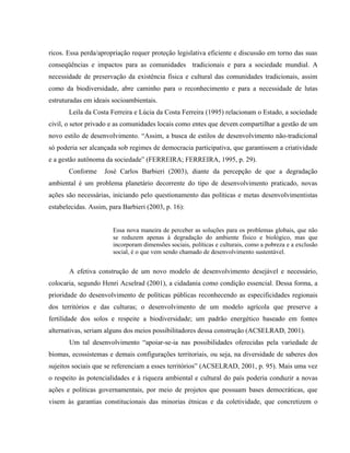 ricos. Essa perda/apropriação requer proteção legislativa eficiente e discussão em torno das suas
conseqüências e impactos para as comunidades tradicionais e para a sociedade mundial. A
necessidade de preservação da existência física e cultural das comunidades tradicionais, assim
como da biodiversidade, abre caminho para o reconhecimento e para a necessidade de lutas
estruturadas em ideais socioambientais.
Leila da Costa Ferreira e Lúcia da Costa Ferreira (1995) relacionam o Estado, a sociedade
civil, o setor privado e as comunidades locais como entes que devem compartilhar a gestão de um
novo estilo de desenvolvimento. “Assim, a busca de estilos de desenvolvimento não-tradicional
só poderia ser alcançada sob regimes de democracia participativa, que garantissem a criatividade
e a gestão autônoma da sociedade” (FERREIRA; FERREIRA, 1995, p. 29).
Conforme José Carlos Barbieri (2003), diante da percepção de que a degradação
ambiental é um problema planetário decorrente do tipo de desenvolvimento praticado, novas
ações são necessárias, iniciando pelo questionamento das políticas e metas desenvolvimentistas
estabelecidas. Assim, para Barbieri (2003, p. 16):
Essa nova maneira de perceber as soluções para os problemas globais, que não
se reduzem apenas à degradação do ambiente físico e biológico, mas que
incorporam dimensões sociais, políticas e culturais, como a pobreza e a exclusão
social, é o que vem sendo chamado de desenvolvimento sustentável.
A efetiva construção de um novo modelo de desenvolvimento desejável e necessário,
colocaria, segundo Henri Acselrad (2001), a cidadania como condição essencial. Dessa forma, a
prioridade do desenvolvimento de políticas públicas reconhecendo as especificidades regionais
dos territórios e das culturas; o desenvolvimento de um modelo agrícola que preserve a
fertilidade dos solos e respeite a biodiversidade; um padrão energético baseado em fontes
alternativas, seriam alguns dos meios possibilitadores dessa construção (ACSELRAD, 2001).
Um tal desenvolvimento “apoiar-se-ia nas possibilidades oferecidas pela variedade de
biomas, ecossistemas e demais configurações territoriais, ou seja, na diversidade de saberes dos
sujeitos sociais que se referenciam a esses territórios” (ACSELRAD, 2001, p. 95). Mais uma vez
o respeito às potencialidades e à riqueza ambiental e cultural do país poderia conduzir a novas
ações e políticas governamentais, por meio de projetos que possuam bases democráticas, que
visem às garantias constitucionais das minorias étnicas e da coletividade, que concretizem o
 
