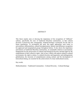 ABSTRACT
This thesis mainly aims at showing the importance of the recognition of “different”
cultures, specifically the ones of traditional Brazilian communities, so that cultural
diversity is preserved, and, consequently, mankind heritage is protected, for the sake of
future generations. To accomplish this goal, this paper approaches such issues as
universalism, differentialism, cultural homogenization, identity and difference recognition
for oppressed and marginalized groups throughout history. It also shows the importance
and features of traditional Brazilian communities, its sustainable relation to environment,
fundamental for the preservation of cultural and biological diversity and that fight for the
establishment of their collective rights. And, at last, it deals with aspects related to cultural
environment, the right to culture, to cultural diversity and hegemonic and antihegemonic
globalization, the necessity of comprehension among cultures and the development of
intercultural dialog, are essential for the achievement of a truly multicultural society.
Key words:
Multiculturalism – Traditional Communities – Cultural Diversity – Cultural Heritage
 