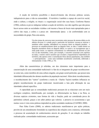 A noção de território possibilita o desenvolvimento das diversas práticas sociais,
indispensáveis para a vida na comunidade. O território é também o espaço do convívio social,
onde a cultura, a religião, os rituais e a organização social têm suas bases. Conforme Ramos
(1986), embora os povos indígenas tenham a noção de território, isso não significa que não possa
haver acesso entre as sociedades vizinhas e até mesmo a busca de locais mais apropriados para o
cultivo das roças, a coleta e a pesca em determinada época e de conformidade com as
necessidades do grupo. Para esta autora,
Um dos temas de conversa mais recorrentes entre pessoas da mesma aldeia ou de
aldeias diversas é o estado geral e particular do território: trocam-se notícias e
anedotas sobre caçadas, abundância ou escassez deste ou daquele produto, o
processo no amadurecimento deste ou daquele fruto, as idas e vindas destes ou
daqueles moradores desta ou daquela aldeia, os sustos e as recompensas que a
mata pode trazer, os aspectos extranaturais ou sobrenaturais da floresta ou dos
rios ou das montanhas, como, por exemplo, o encontro ocasional com espíritos
na mata, e muitos outros assuntos que revelam a inquestionável importância do
território, não apenas como o sustentáculo físico dessas populações, mas também
– e principalmente – como uma realidade socialmente construída, elaborada e
intensamente vivida (1986, p. 19).
Além das características já referidas, um dos elementos mais importantes para a
caracterização de uma comunidade tradicional é o fato de os integrantes do grupo reconhecerem-
se como tais, como membros de uma cultura singular, um grupo social particular, que possui uma
identidade diferenciada dos demais membros da população nacional. Além deste reconhecimento,
o reconhecimento dos “outros” (conforme a teoria de Charles Taylor) também influencia no
próprio reconhecimento do grupo tradicional, incentivando a luta pela afirmação de sua
identidade cultural específica.
A capacidade que as comunidades tradicionais possuem de se relacionar com um meio
ecológico complexo, identificando, por exemplo, as diferenciações na fauna e na flora, as
diversas espécies existentes, suas formas de vida e funções, pode ser considerada prova do
patrimônio cultural, graças a um saber prático que valoriza e preserva os ecossistemas e que
muitas vezes é visto como práticas improdutivas pelas sociedades modernas (CASTRO, 2000).
Para Edna Castro (2000), os saberes tradicionais manifestam-se por ações práticas,
provêm de um entendimento formulado na experiência das relações com a natureza, informando
o processo de acumulação de conhecimentos através de gerações. E em relação ao trabalho
realizado pelas comunidades tradicionais, acrescenta que
 