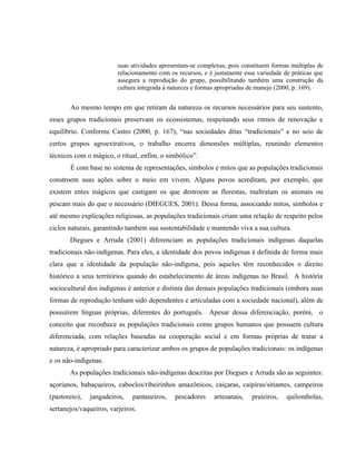 suas atividades apresentam-se complexas, pois constituem formas múltiplas de
relacionamento com os recursos, e é justamente essa variedade de práticas que
assegura a reprodução do grupo, possibilitando também uma construção da
cultura integrada à natureza e formas apropriadas de manejo (2000, p. 169).
Ao mesmo tempo em que retiram da natureza os recursos necessários para seu sustento,
esses grupos tradicionais preservam os ecossistemas, respeitando seus ritmos de renovação e
equilíbrio. Conforme Castro (2000, p. 167), “nas sociedades ditas “tradicionais” e no seio de
certos grupos agroextrativos, o trabalho encerra dimensões múltiplas, reunindo elementos
técnicos com o mágico, o ritual, enfim, o simbólico”.
É com base no sistema de representações, símbolos e mitos que as populações tradicionais
constroem suas ações sobre o meio em vivem. Alguns povos acreditam, por exemplo, que
existem entes mágicos que castigam os que destroem as florestas, maltratam os animais ou
pescam mais do que o necessário (DIEGUES, 2001). Dessa forma, associando mitos, símbolos e
até mesmo explicações religiosas, as populações tradicionais criam uma relação de respeito pelos
ciclos naturais, garantindo também sua sustentabilidade e mantendo viva a sua cultura.
Diegues e Arruda (2001) diferenciam as populações tradicionais indígenas daquelas
tradicionais não-indígenas. Para eles, a identidade dos povos indígenas é definida de forma mais
clara que a identidade da população não-indígena, pois aqueles têm reconhecidos o direito
histórico a seus territórios quando do estabelecimento de áreas indígenas no Brasil. A história
sociocultural dos indígenas é anterior e distinta das demais populações tradicionais (embora suas
formas de reprodução tenham sido dependentes e articuladas com a sociedade nacional), além de
possuírem línguas próprias, diferentes do português. Apesar dessa diferenciação, porém, o
conceito que reconhece as populações tradicionais como grupos humanos que possuem cultura
diferenciada, com relações baseadas na cooperação social e em formas próprias de tratar a
natureza, é apropriado para caracterizar ambos os grupos de populações tradicionais: os indígenas
e os não-indígenas.
As populações tradicionais não-indígenas descritas por Diegues e Arruda são as seguintes:
açorianos, babaçueiros, caboclos/ribeirinhos amazônicos, caiçaras, caipiras/sitiantes, campeiros
(pastoreio), jangadeiros, pantaneiros, pescadores artesanais, praieiros, quilombolas,
sertanejos/vaqueiros, varjeiros.
 
