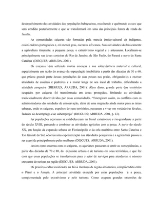 desenvolvimento das atividades das populações babaçueiras, recolhendo e quebrando o coco que
será vendido posteriormente e que se transformará em uma das principais fontes de renda da
família.
As comunidades caiçaras são formadas pela mescla étnico-cultural de indígenas,
colonizadores portugueses e, em menor grau, escravos africanos. Suas atividades são basicamente
a agricultura itinerante, a pequena pesca, o extrativismo vegetal e o artesanato. Localizam-se
principalmente nas áreas costeiras do Rio de Janeiro, de São Paulo, do Paraná e norte de Santa
Catarina (DIEGUES; ARRUDA, 2001).
Os caiçaras vêm sofrendo muitas ameaças a sua sobrevivência material e cultural,
especialmente em razão do avanço da especulação imobiliária a partir das décadas de 50 e 60,
que privou grande parte dessas populações de suas posses nas praias, obrigando-os a exercer
atividades de caseiros e pedreiros e a morar longe de seu local de trabalho, dificultando a
atividade pesqueira (DIEGUES; ARRUDA, 2001). Além disso, grande parte dos territórios
ocupados por caiçaras foi transformada em áreas protegidas, limitando as atividades
tradicionalmente desenvolvidas por essas comunidades. “Emergiram assim, os conflitos com os
administradores das unidades de conservação, além de uma migração ainda maior para as áreas
urbanas, onde os caiçaras, expulsos de seus territórios, passaram a viver em verdadeiras favelas,
fadados ao desemprego e ao subemprego” (DIEGUES; ARRUDA, 2001, p. 43).
As populações açorianas se estabeleceram no litoral catarinense e rio-grandense a partir
do século XVIII, passando a combinar as atividades agrícolas com a pesca. A partir do século
XX, em função da expansão urbana de Florianópolis e da orla marítima entre Santa Catarina e
Rio Grande do Sul, ocorreu uma especialização nas atividades pesqueiras e a agricultura passou a
ser exercida principalmente pelas mulheres (DIEGUES; ARRUDA, 2001).
Assim como ocorreu com os caiçaras, os açorianos passaram a sentir as conseqüências, a
partir das décadas de 70 e 80, da expansão urbana e do turismo em seus territórios, o que fez
com que essas populações se transferissem para o setor de serviços para atenderem o número
crescente de turistas na região (DIEGUES; ARRUDA, 2001).
Os praieiros estão localizados na faixa litorânea da região amazônica, compreendida entre
o Piauí e o Amapá. A principal atividade exercida por estas populações é a pesca,
complementada pelo extrativismo e pelo turismo. Como ocupam grandes extensões de
 