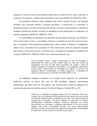 manguezal, é daí que retiram os principais produtos para sua sobrevivência, como o pescado, os
crustáceos, os moluscos, a madeira para construção de suas casas (DIEGUES; ARRUDA, 2001).
Os pescadores artesanais estão espalhados pelo litoral, fazendo da pesca sua principal
atividade, mas exercendo também a pequena agricultura, o extrativismo e o artesanato. A
produção pesqueira é em parte consumida pela família e em parte comercializada e a unidade de
produção é geralmente familiar, incluindo na tripulação de suas embarcações os conhecidos e os
parentes longínquos (DIEGUES; ARRUDA, 2001).
As comunidades de jangadeiros são formadas por pescadores marítimos, que habitam a
faixa costeira entre o Ceará e o sul da Bahia. Utilizam as “jangadas de alto” para a pesca em alto-
mar e os paquetes e botes (pequenas jangadas) para a pesca costeira e estuarina. Os jangadeiros
sofrem com a concorrência dos pescadores de botes motorizados, além dos impactos causados
pelo turismo e pela perda da posse nas praias para a construção de residências secundárias dos
veranistas (DIEGUES; ARRUDA, 2001). Estes estudiosos destacam que:
Esses pescadores detêm grande conhecimento da arte da navegação e
identificação dos locais de pesca situados longe da costa pelo sistema de
triangulação, por meio do qual linhas imaginárias são traçadas a partir de
acidentes geográficos localizados no continente.[...] Os jangadeiros demonstram
possuir grande conhecimento da diversidade das espécies de pescado que
capturam, sabendo a sazonalidade e os hábitos migratórios e alimentares de
número razoável de peixes, sobretudo os de fundo (2001, p. 47).
As populações indígenas constituem um exemplo muito expressivo de comunidade
tradicional existente no Brasil. São mais de 200 sociedades indígenas culturalmente
diferenciadas, que falam cerca de 180 línguas e que desenvolveram formas de adaptação aos
ecossistemas presentes no território nacional. Conforme Diegues e Arruda (2001, p. 29):
Ainda hoje, a qualidade de ocupação indígena deve ser enfatizada. Suas áreas,
em geral, são as de cobertura florestal mais preservada, mesmo nos casos em que
a devastação ambiental tenha se expandido ao seu redor. Isso explica também as
situações de envolvimento de povos indígenas em processos de extração
ambientalmente predatórios (madeira, minérios). Baseados em formas
socioculturais que restringem a ampliação desmesurada do uso dos recursos
naturais assim como a acumulação privada, esses povos desenvolveram
profundo e extenso conhecimento das características ambientais e possibilidades
de manejo dos recursos naturais nos territórios que ocupam.
 