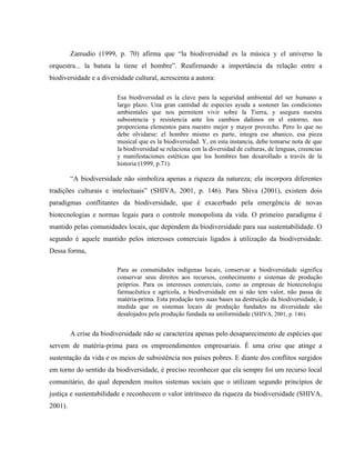 Zamudio (1999, p. 70) afirma que “la biodiversidad es la música y el universo la
orquestra... la batuta la tiene el hombre”. Reafirmando a importância da relação entre a
biodiversidade e a diversidade cultural, acrescenta a autora:
Esa biodiversidad es la clave para la seguridad ambiental del ser humano a
largo plazo. Una gran cantidad de especies ayuda a sostener las condiciones
ambientales que nos permitem vivir sobre la Tierra, y asegura nuestra
subsistencia y resistencia ante los cambios dañinos en el entorno, nos
proporciona elementos para nuestro mejor y mayor provecho. Pero lo que no
debe olvidarse: el hombre mismo es parte, integra ese abanico, esa pieza
musical que es la biodiversidad. Y, en esta instancia, debe tomarse nota de que
la biodiversidad se relaciona con la diversidad de culturas, de lenguas, creencias
y manifestaciones estéticas que los hombres han desarollado a través de la
historia (1999, p.71).
“A biodiversidade não simboliza apenas a riqueza da natureza; ela incorpora diferentes
tradições culturais e intelectuais” (SHIVA, 2001, p. 146). Para Shiva (2001), existem dois
paradigmas conflitantes da biodiversidade, que é exacerbado pela emergência de novas
biotecnologias e normas legais para o controle monopolista da vida. O primeiro paradigma é
mantido pelas comunidades locais, que dependem da biodiversidade para sua sustentabilidade. O
segundo é aquele mantido pelos interesses comerciais ligados à utilização da biodiversidade.
Dessa forma,
Para as comunidades indígenas locais, conservar a biodiversidade significa
conservar seus direitos aos recursos, conhecimento e sistemas de produção
próprios. Para os interesses comerciais, como as empresas de biotecnologia
farmacêutica e agrícola, a biodiversidade em si não tem valor, não passa de
matéria-prima. Esta produção tem suas bases na destruição da biodiversidade, à
medida que os sistemas locais de produção fundados na diversidade são
desalojados pela produção fundada na uniformidade (SHIVA, 2001, p. 146).
A crise da biodiversidade não se caracteriza apenas pelo desaparecimento de espécies que
servem de matéria-prima para os empreendimentos empresariais. É uma crise que atinge a
sustentação da vida e os meios de subsistência nos países pobres. E diante dos conflitos surgidos
em torno do sentido da biodiversidade, é preciso reconhecer que ela sempre foi um recurso local
comunitário, do qual dependem muitos sistemas sociais que o utilizam segundo princípios de
justiça e sustentabilidade e reconhecem o valor intrínseco da riqueza da biodiversidade (SHIVA,
2001).
 
