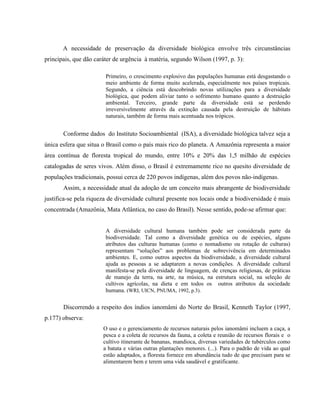 A necessidade de preservação da diversidade biológica envolve três circunstâncias
principais, que dão caráter de urgência à matéria, segundo Wilson (1997, p. 3):
Primeiro, o crescimento explosivo das populações humanas está desgastando o
meio ambiente de forma muito acelerada, especialmente nos países tropicais.
Segundo, a ciência está descobrindo novas utilizações para a diversidade
biológica, que podem aliviar tanto o sofrimento humano quanto a destruição
ambiental. Terceiro, grande parte da diversidade está se perdendo
irreversivelmente através da extinção causada pela destruição de hábitats
naturais, também de forma mais acentuada nos trópicos.
Conforme dados do Instituto Socioambiental (ISA), a diversidade biológica talvez seja a
única esfera que situa o Brasil como o país mais rico do planeta. A Amazônia representa a maior
área contínua de floresta tropical do mundo, entre 10% e 20% das 1,5 milhão de espécies
catalogadas de seres vivos. Além disso, o Brasil é extremamente rico no quesito diversidade de
populações tradicionais, possui cerca de 220 povos indígenas, além dos povos não-indígenas.
Assim, a necessidade atual da adoção de um conceito mais abrangente de biodiversidade
justifica-se pela riqueza de diversidade cultural presente nos locais onde a biodiversidade é mais
concentrada (Amazônia, Mata Atlântica, no caso do Brasil). Nesse sentido, pode-se afirmar que:
A diversidade cultural humana também pode ser considerada parte da
biodiversidade. Tal como a diversidade genética ou de espécies, alguns
atributos das culturas humanas (como o nomadismo ou rotação de culturas)
representam “soluções” aos problemas de sobrevivência em determinados
ambientes. E, como outros aspectos da biodiversidade, a diversidade cultural
ajuda as pessoas a se adaptarem a novas condições. A diversidade cultural
manifesta-se pela diversidade de linguagem, de crenças religiosas, de práticas
de manejo da terra, na arte, na música, na estrutura social, na seleção de
cultivos agrícolas, na dieta e em todos os outros atributos da sociedade
humana. (WRI, UICN, PNUMA, 1992, p.3).
Discorrendo a respeito dos índios ianomâmi do Norte do Brasil, Kenneth Taylor (1997,
p.177) observa:
O uso e o gerenciamento de recursos naturais pelos ianomâmi incluem a caça, a
pesca e a coleta de recursos da fauna, a coleta e reunião de recursos florais e o
cultivo itinerante de bananas, mandioca, diversas variedades de tubérculos como
a batata e várias outras plantações menores. (...). Para o padrão de vida ao qual
estão adaptados, a floresta fornece em abundância tudo de que precisam para se
alimentarem bem e terem uma vida saudável e gratificante.
 