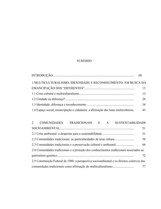 SUMÁRIO
INTRODUÇÃO....................................................................................................... 08
1 MULTICULTURALISMO, IDENTIDADE E RECONHECIMENTO: EM BUSCA DA
EMANCIPAÇÃO DOS “DIFERENTES”............................................................... 13
1.1 Crise cultural e multiculturalismo...................................................................... 13
1.2 Unidade ou diferença?....................................................................................... 24
1.3 Identidade, diferença e reconhecimento ........................................................... 34
1.4 Espaço social, emancipação e cidadania: a afirmação das lutas multiculturais. 43
2 COMUNIDADES TRADICIONAIS E A SUSTENTABILIDADE
SOCIOAMBIENTAL.............................................................................................. 51
2.1 Crise ambiental: o despertar para a sustentabilidade......................................... 51
2.2 Comunidades tradicionais: as particularidades de uma cultura......................... 58
2.3 Comunidades tradicionais e a preservação cultural e ambiental....................... 66
2.4 Comunidades tradicionais e a proteção dos conhecimentos tradicionais associados ao
patrimônio genético................................................................................................. 72
2.5 Constituição Federal de 1988: a perspectiva socioambiental e os direitos coletivos das
comunidades tradicionais como afirmação do multiculturalismo........................... 77
 