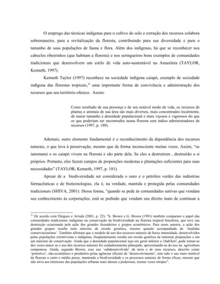 O emprego das técnicas indígenas para o cultivo do solo e extração dos recursos colabora
sobremaneira, para a revitalização da floresta, contribuindo para sua diversidade e para o
tamanho de suas populações de fauna e flora. Além dos indígenas, há que se reconhecer nos
caboclos ribeirinhos (que habitam a floresta) e nos seringueiros bons exemplos de comunidades
tradicionais que desenvolvem um estilo de vida auto-sustentável na Amazônia (TAYLOR,
Kenneth, 1997).
Kenneth Taylor (1997) reconhece na sociedade indígena caiapó, exemplo de sociedade
indígena das florestas tropicais,32
uma importante forma de convivência e administração dos
recursos que seu território oferece. Assim:
Como resultado de sua presença e de seu notável modo de vida, os recursos de
plantas e animais de sua área são mais diversos, mais concentrados localmente,
de maior tamanho e densidade populacional e mais viçosos e vigorosos do que
os que poderiam ser encontrados numa floresta sem índios administradores de
recursos (1997, p. 180).
Ademais, outro elemento fundamental é o reconhecimento da dependência dos recursos
naturais, o que leva à preservação, mesmo que de forma inconsciente muitas vezes. Assim, “os
ianomami e os caiapó vivem na floresta e são parte dela. Se eles a destruírem , destruirão a si
próprios. Portanto, eles fazem campos de proporções modestas e plantações suficientes para suas
necessidades” (TAYLOR, Kenneth, 1997, p. 181).
Apesar de a biodiversidade ser considerada o ouro e o petróleo verdes das indústrias
farmacêuticas e de biotecnologias, ela é, na verdade, mantida e protegida pelas comunidades
tradicionais (SHIVA, 2001). Dessa forma, “quando se pede às comunidades nativas que vendam
seu conhecimento às corporações, está se pedindo que vendam seu direito inato de continuar a
32
De acordo com Diegues e Arruda (2001, p. 22): “k. Brown e G. Brown (1991) também comparam o papel das
comunidades tradicionais indígenas na conservação da biodiversidade na floresta tropical brasileira, que teve sua
destruição ocasionada pela ação dos grandes fazendeiros e grupos econômicos. Para esses autores, a ação dos
grandes grupos resulta num máximo de erosão genética, mesmo quando acompanhada de ‘medidas
conservacionistas’. Também afirmam que o modelo de uso dos recursos naturais de baixa intensidade, desenvolvidos
pelas populações extrativistas e indígenas, freqüentemente resulta em erosão genética de mínimas proporções e em
um máximo de conservação. Ainda que a densidade populacional seja em geral inferior a 1hab/km², pode tornar-se
dez vezes maior se o uso dos recursos naturais for cuidadosamente planejado, aproximando-se do uso na agricultura
camponesa. Ainda, segundo Brown, esse uso ‘subdesenvolvido’ da terra e de seus recursos, descrito como
‘primitivo’, não-econômico e predatório pelas agências oficiais de ‘desenvolvimento’, tem sido o uso mais rentável
da floresta a curto e médio prazo, mantendo a biodiversidade e os processos naturais de forma eficaz; mesmo que
não sirva aos interesses das populações urbanas mais densas e poderosas, muitas vezes míopes”.
 