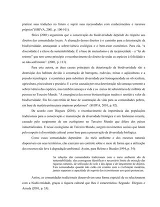 praticar suas tradições no futuro e suprir suas necessidades com conhecimentos e recursos
próprios”(SHIVA, 2001, p. 100-101).
Shiva (2001) argumenta que a conservação da biodiversidade depende do respeito aos
direitos das comunidades locais. A alienação desses direitos é o caminho para a deterioração da
biodiversidade, ameaçando a sobrevivência ecológica e o bem-estar econômico. Para ela, “a
diversidade é a chave da sustentabilidade. É a base do mutualismo e da reciprocidade – a “lei do
retorno” que tem como princípio o reconhecimento do direito de todas as espécies à felicidade e
ao não-sofrimento”. (2001, p. 113).
Para esta autora, as duas causas principais da deterioração da biodiversidade são a
destruição dos habitats devido à construção de barragens, rodovias, minas e aqüiculturas e a
pressão tecnológica e econômica para substituir diversidade por homogeneidade na silvicultura,
agricultura, piscicultura e pecuária. E a crise causada por essa deterioração não ameaça somente a
sobrevivência das espécies, mas também ameaça a vida e os meios de subsistência de milhões de
pessoas no Terceiro Mundo. “A emergência das novas biotecnologias mudou o sentido e valor da
biodiversidade. Ela foi convertida de base de sustentação da vida para as comunidades pobres,
em base de matéria-prima para empresas poderosas” (SHIVA, 2001, p. 92).
De acordo com Diegues (2001), o reconhecimento da importância das populações
tradicionais para a conservação e manutenção da diversidade biológica é um fenômeno recente,
causado pelo surgimento de um ecologismo no Terceiro Mundo que difere dos países
industrializados. E nesse ecologismo do Terceiro Mundo, surgem movimentos sociais que lutam
pelo respeito à diversidade cultural como base para a preservação da diversidade biológica.
Como essas comunidades dependem do meio ambiente e dos recursos naturais
disponíveis em seus territórios, elas exercem um controle sobre o meio de forma que a utilização
dos recursos não leve à degradação ambiental. Assim, para Helene e Bicudo (1994, p. 34):
As relações das comunidades tradicionais com o meio ambiente são de
sustentabilidade: elas conseguem identificar o necessário limite de extração das
riquezas naturais, de utilização do solo e das águas e de lançamento de dejetos.
Tais comunidades quando não estão em contato com a civilização moderna,
jamais superam a capacidade de suporte dos ecossistemas aos quais pertencem.
Assim, as comunidades tradicionais desenvolvem uma forma especial de se relacionarem
com a biodiversidade, graças à riqueza cultural que lhes é característica. Segundo Diegues e
Arruda (2001, p. 33):
 