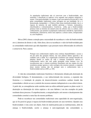 As populações tradicionais não só convivem com a biodiversidade, mas
nomeiam e classificam as espécies vivas segundo suas próprias categorias e
nomes. Uma particularidade, no entanto, é que essa natureza diversa não é vista
pelas comunidades tradicionais como selvagem em sua totalidade; foi e é
domesticada, manipulada. [...] Pode-se falar numa etnobiodiversidade, isto é, a
riqueza da natureza da qual também participa o homem, nomeando-a,
classificando-a e domesticando-a. Conclui-se, então, que a biodiversidade
pertence tanto ao domínio do natural como do cultural, mas é a cultura, como
conhecimento, que permite às populações tradicionais entendê-la, representá-la
mentalmente, manuseá-la, retirar suas espécies e colocar outras, enriquecendo-
as, com freqüência.
Shiva (2001) chama a atenção para a necessidade de reconhecer o valor da biodiversidade
em si, detentora do direito à vida. Além disso, deve-se reconhecer o valor da biodiversidade para
as comunidades tradicionais que dela dependem e que possuem meios diferenciados de utilizá-la
e conservá-la. Para a autora:
Proteger esse conhecimento implica uma contínua disponibilidade e acesso a
ele por parte das gerações futuras, nas suas práticas diárias agrícolas e de
cuidados com a saúde. Se a organização econômica que emerge baseada nas
patentes destrói os estilos de vida e sistemas econômicos nativos, o
conhecimento nativo não está sendo protegido como herança viva. Se
reconhecemos que o sistema econômico dominante está nas origens da crise
econômica porque ignorou o valor ecológico dos recursos naturais, a expansão
desse mesmo sistema não irá proteger nem o conhecimento nem a
biodiversidade nativas (2001, p. 104).
A vida das comunidades tradicionais brasileiras é diretamente afetada pela destruição da
diversidade biológica. O desmatamento, o uso indiscriminado dos recursos, a expansão das
fronteiras e a instalação de projetos de desenvolvimento econômico acabam tirando das
comunidades o direito ao uso e controle dos recursos naturais indispensáveis a sua sobrevivência.
A partir daí, as conseqüências serão sentidas tanto na esfera ambiental quanto no plano social. A
destruição ou diminuição de várias espécies e de seus hábitats é um dos exemplos de perda
resultante desse processo. O empobrecimento, a marginalização e até mesmo o desalojamento das
comunidades constitui a outra face do mesmo problema.
Pode-se reconhecer nas comunidades tradicionais uma capacidade de auto-organização,
que só foi possível graças à riqueza da biodiversidade presente em seus territórios. Quando essa
biodiversidade é vista como um objeto, fonte de matéria-prima para as multinacionais, além da
ameaça à biodiversidade, ocorre a ameaça à auto-organização das comunidades e,
 
