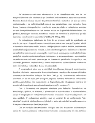 As comunidades tradicionais são detentoras de um conhecimento rico, fruto da sua
relação diferenciada com a natureza e que constituem uma manifestação da diversidade cultural
brasileira. Essa diversidade faz parte do patrimônio histórico e cultural de um país que tem na
multietnicidade e na multiculturalidade uma de suas características mais marcantes. Dessa
forma, “enquanto objeto produzido e reproduzido nessas sociedades, o conhecimento associado
ao meio é um patrimônio que não tem valor de troca e não é apropriado individualmente. Sua
produção, reprodução, utilização, manutenção é social: um patrimônio da coletividade que dele
necessita e com ele constrói sua existência” (DERANI, 2002, p. 153).
Os conhecimentos tradicionais são fruto de um processo social de aprendizado, de
criações, de trocas e desenvolvimentos, transmitidos de geração para geração. É possível admitir
a transmissão desse conhecimento, mas não a apropriação sob forma de patentes, sem considerar
as características peculiares que possuem. Assim como foram gerados e transmitidos no decorrer
de sua história, também devem ser protegidos como fruto da história, como construção histórica e
patrimônio histórico. Assim como a língua, os costumes e as crenças em deuses e seres especiais,
os conhecimentos tradicionais passaram por um processo de aprendizado, de experiência e de
descoberta, permitindo a sobrevivência, a cura de diversos males, o culto aos rituais, a crença nos
mitos e sobretudo, a continuidade da vida em comunidade.
A apropriação do saber nega a criatividade dos diferentes sistemas de conhecimento e
impede a valorização e a preservação desses conhecimentos e sua importância para a utilização e
conservação da diversidade biológica. Para Shiva (2001, p. 30), “os sistemas de conhecimento
autóctones são de um modo geral ecológicos, enquanto o modelo dominante de conhecimento
científico, caracterizado pelo reducionismo e a fragmentação, não está equipado para levar em
consideração integralmente a complexidade das inter-relações na natureza”.
Com o incremento das pesquisas científicas para indústrias farmacêuticas, de
biotecnologia, químicas, de alimentos, a pressão sobre a biodiversidade e o reconhecimento e
desejo de apropriação dos conhecimentos tradicionais associados à biodiversidade passam a ser
uma realidade. O conhecimento científico quer se apropriar de um conhecimento “não-
científico”, taxado de inútil por longo período (talvez assim seja mais fácil acessá-lo), que estava
à margem do Direito e que clama por proteção.
Com a Convenção sobre Diversidade Biológica uma série de conceitos e determinações
acerca dos recursos genéticos e conhecimentos tradicionais associados entra em cena, definindo
 