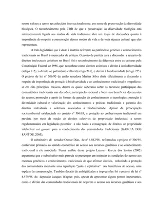 novos valores a serem reconhecidos internacionalmente, em nome da preservação da diversidade
biológica. O reconhecimento pela CDB de que a preservação da diversidade biológica está
intrinsecamente ligada aos modos de vida tradicional abre um leque de discussões quanto à
importância do respeito e preservação desses modos de vida e de toda riqueza cultural que eles
representam.
O trato legislativo que é dado à matéria referente ao patrimônio genético e conhecimentos
tradicionais no Brasil é merecedor de críticas. O ponto de partida para a discussão a respeito de
direitos intelectuais coletivos no Brasil foi o reconhecimento da diferença entre as culturas pela
Constituição Federal de 1988, que reconhece como direitos coletivos o direito à sociodiversidade
(artigo 215), o direito ao patrimônio cultural (artigo 216), o direito à biodiversidade (artigo 225).
O projeto de lei nº 306/95 da então senadora Marina Silva abria oficialmente a discussão a
respeito da importância da proteção à biodiversidade e ao conhecimento tradicional e respaldava-
se em oito princípios básicos, dentre os quais: soberania sobre os recursos; participação das
comunidades tradicionais nas decisões; participação nacional e local nos benefícios decorrentes
do acesso; promoção e apoio às formas de geração de conhecimentos e tecnologias; proteção à
diversidade cultural e valorização dos conhecimentos e práticas tradicionais e garantia dos
direitos individuais e coletivos associados à biodiversidade. Apesar da preocupação
socioambiental evidenciada no projeto nº 306/95, a proteção ao conhecimento tradicional era
prevista por meio da noção de direitos coletivos de propriedade intelectual, a serem
regulamentados em legislação posterior e não havia a consagração de direitos de propriedade
intelectual sui generis para o conhecimento das comunidades tradicionais (GARCIA DOS
SANTOS, 2005).
O substitutivo do senador Osmar Dias, de nº 4.842/98, reformulou o projeto nº 306/95,
conferindo primazia ao sentido econômico do acesso aos recursos genéticos e ao conhecimento
tradicional a ele associado. Numa análise desse projeto Laymert Garcia dos Santos (2005)
argumenta que o substitutivo mais parecia se preocupar em estipular as condições do acesso aos
recursos genéticos e conhecimentos tradicionais do que afirmar direitos, reduzindo a proteção
das comunidades mediante uma repartição “justa e eqüitativa” dos benefícios do acesso, uma
espécie de compensação. Também dotado de ambigüidades e imprecisões foi o projeto de lei nº
4.579/98, do deputado Jacques Wagner, pois, apesar de apresentar alguns pontos importantes,
como o direito das comunidades tradicionais de negarem o acesso aos recursos genéticos e aos
 