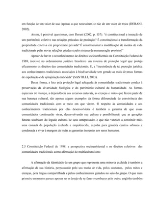 em função de um valor de uso (apenas o que necessitam) e não de um valor de troca (DERANI,
2002).
Assim, é possível questionar, com Derani (2002, p. 157): “é constitucional a inserção de
um patrimônio coletivo nas relações privadas de produção? É constitucional a transformação da
propriedade coletiva em propriedade privada? É constitucional a modificação de modos de vida
tradicionais pelas novas relações criadas e pelo sistema de remuneração previsto?”
Apesar de haver o reconhecimento de direitos socioambientais na Constituição Federal de
1988, inexiste no ordenamento jurídico brasileiro um sistema de proteção legal que proteja
eficazmente os direitos das comunidades tradicionais. E, a “inexistência de tal proteção jurídica
aos conhecimentos tradicionais associados à biodiversidade tem gerado as mais diversas formas
de espoliação e de apropriação indevida” (SANTILLI, 2003).
Dessa forma, a luta pela proteção legal adequada às comunidades tradicionais conduz à
preservação da diversidade biológica e do patrimônio cultural da humanidade. As formas
especiais de manejo, a dependência aos recursos naturais, as crenças e mitos que fazem parte de
sua herança cultural, são apenas alguns exemplos da forma diferenciada de convivência das
comunidades tradicionais com o meio em que vivem. O respeito às comunidades e aos
conhecimentos tradicionais por elas desenvolvidos é também a garantia de que essas
comunidades continuarão vivas, desenvolvendo sua cultura e possibilitando que as gerações
futuras usufruam do legado cultural de seus antepassados e que não venham a constituir mais
uma camada da população excluída e empobrecida, expulsa para grandes centros urbanos e
condenada a viver à margem de todas as garantias inerentes aos seres humanos.
2.5 Constituição Federal de 1988: a perspectiva socioambiental e os direitos coletivos das
comunidades tradicionais como afirmação do multiculturalismo
A afirmação da identidade de um grupo que representa uma minoria excluída é também a
afirmação de sua história, perpassando pelo seu modo de vida, pelos costumes, pelos mitos e
crenças, pela língua compartilhada e pelos conhecimentos gerados no seio do grupo. O que num
primeiro momento parece apenas ser o desejo de se fazer reconhecer pelo outro, engloba também
 